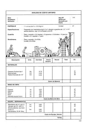 ANALlSlS DE COSTO UNITARIO


Obra                                                                               Hoja N"           :   045
Propietario    :                                                                   Hecho por
Ubicación      :                                                                   Revisado por      :
                                                                                   Fecha
                                           --



PARTIDA N"            :   Columnas de f'c= 210 Kg/cm                               Unidad            :   m3

Especificaciones      :   Preparado con mezcladora de 9-1 1 p3, vibrador a gasolina de 2,OU,4 HP
                          winche eléctrico. cap. 0,15 m3/balde y 4,8 HP.

Cuadrilla             :   Prep. y vaciado = 0,2 capataz + 2 operarios   + 2 oficiales + 10 peones.
                          Curado = 0,l capataz + 1 peón

Rendimiento           :   Prep. y vaciado: 10 m3/día.
                          Curado: 20 rn3/día




      Descripción               Unid.       Cantidad        Precio          Parcial         Total         I.U.
                                                           Unitario

MATERIALES


S
Cemento Portland tipo I
Arena gruesa
                                  bls
                                  m3
Piedra chancada de 112"           m3



                                                                Costo de Material

MANO DE OBRA


Capataz
Operario
Oficial
Peón
Operador equipo liviano
                                                         Costo de Mano de Obra                       I
EQUIPO, HERRAMIENTAS

Mezcladora de 9-11 p3 (1)         hm             0,80                                                     48
Vibrador de 2.OU,4HP (1)          hm             0,80                                                     49
Winche eléctrico de 2 tam-
bores (1)                         hm             0,80                                                     48
Herramienta: 3% M. Obra                          0,03                                                     37

                                                          Costo de Equipo, Herram.

                                                                                 TOTAL
 