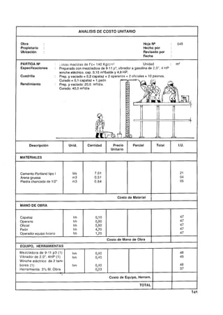 ANALISIS DE COSTO UNITARIO


Obra                                                                          Hoja N"           :   049
Propietario    :                                                              Hecho por
Ubicacidn      :                                                              Revisado por      :
                                                                              Fecha

PARTIDA N"            : Losas macizas de f'c= 140 Kg/cm2                         Unidad         :   m3
Especificaciones      : Preparado con mezcladora de 9-1 1 p3, vibrador a gasolina de 2,0", 4 HP
                        winche eléctrico. cap. 0,15 m3/balde y 4,8 HP.
Cuadrilla             : Prep. y vaciado = 0,2 capataz + 2 operarios + 2 oficiales + 10 peones.
                        cura& = 0,1 capataz + i peón
Rendimiento           : Prep. y vaciado: 20,O m3/día.
                        Curado: 40,O m3/día




      Descripci6n              Unid.       Cantidad        Precio       Parcial         Total        I.U.
                                                          Unitario

MATERIALES


S
Cemento Portland tipo I
Arena gruesa
                                 bls
                                 m3
Piedra chancada de 112"          m3



                                                              Costo de Material     1
                                                                                    1
                                                                                                1
                                                                                                1

MANO DE OBRA


Capataz                          hh             0,l O                                                 47
Operario                         hh             0,80                                                  47
Oficial                          hh             0,80                                                  47
Peón                             hh             4,20                                                  47
Operador equipo liviano          hh             1,20                                                  47
                                                        Costo de Mano de Obra                   I
EQUIPO, HERRAMIENTAS
Mezcladora de 9-11 p3 (1)        hm             0,40                                                  48
Vibrador de 2.0", 4HP (1)        hm             0,40                                                  49
Winche eléctrico de 2 tam-
bores (1)                        hm             0,40                                                  48
Herramienta: 3% M. Obra                         0,03                                                  37
                          l.


                                                         Costo de Equipo, Herram.

                                                                            TOTAL
 