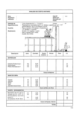 I                                                ANALISIS DE COSTO UNITARIO                                              I
    Obra                                                                               Hoja NQ           :       053
    Propietario        :                                                               Hecho por
    Ubicación          :                                                               Revisado por      :
                                                                                       Fecha
p   ~   -   p   p     p-               -



    PARTIDA NQ                : Losas Aligerada de f'c= 175 Kglcm                     Unidad             :       m3
    Especificaciones          : Preparado con mezcladora de 9-1 1 p3,vibrador a gasolina de 2 .O". 4 H P
                                winche eléctrico. cap. 0,15 m3íbalde y 4,8 H
    Cuadrilla

    Rendimiento                 Curado = 0,1 capataz + 1 peón
                              : Prep. y vaciado: 25,O m3/día.
                                Curado: 50,O m3/día




                Descripción            Unid.          Cantidad      Precio       Parcial         Total            I.U.
                                                                   Unitario
                                                  -       -



    MATERIALES



    Cemento Portland tipo I                bls            8.43                                                     21
    Arena gruesa                           m3             0,54                                                     04
    Piedra chancada de Y2"                 m3             0,55                                                     O5



                                                                       Costo de Material

    MANO DE OBRA


    Capataz                                hh             0112                                                     47
    Operario                               hh             0,96                                                     47
    Oficial                                hh             0,64                                                     47
    Peón                                   hh             3,68                                                     47
    Operador equipo liviano                hh             0,96                                                     47
                                                                 Costo de Mano de Obra
                                                                                                         I
    EQUIPO, HERRAMIENTAS
    Mezcladora de 9-11 p 3 (1)             hm             0,32                                                     48
    Vibrador de 2.0", 4 HP (1)             hm             0,32                                                     49
    Winche eléctrico de 2 tam-
    bores (1)                              hm             0132                                                     48
    Herramienta: 3% M. Obra                               0,03                                                     37

                                                                  Costo de Equipo, Herram.   1
                                                                                             1
                                                                                                             I
                                                                                                             I
                                                                                                                         I
                                                                                     TOTAL                   1
 