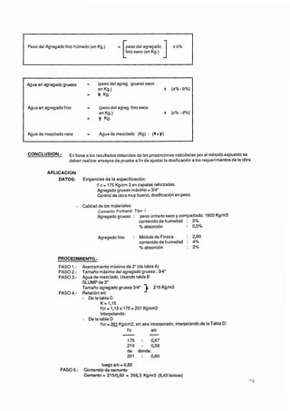 Peso del Agregado fino húmedo (en Kg.)       =




Agua en agregado fino        =     (peso del agreg. fino seco
                                   en Kg.)                            x   (c%-d%)
                             =     yKg.


Agua de mezclado neta        =     Agua de mezclado (Kg)     - P+Y)




         APLlCAClON
             DATOS:        Exigencias de la especificación:
                                 f'c = 175 Kglcm 2 en zapatas reforzadas.
                                 Agregado grueso máximo = 314"
                                 Control de obra muy bueno, dosificación en peso.

                        - Calidad de los materiales:
                                  Cemento Portland: Tipo 1
                                  Agregado grueso : peso unitario seco y compactado: 1600 Kglm3
                                                       contenido de humedad : 2%
                                                       --
                                                       % absorción          : 0,5%

                                  Agregado fino        : Módulo de Fineza     : 2,60
                                                         contenido de humedad : 4%
                                                         OO absorción
                                                          /                   : 2%



               PASO 1.- Asentamiento máximo de 3" (de tabla A)
               PASO 2.- Tamaño máximo del agregado grueso : 314"
               PASO 3.- Agua de mezclado. Usando tabla B
                        SLUMP de 3"
                        Tamaño agregado grueso 314"        )
                                                           215 Kglm3
               PASO 4.- Relación a/c
                        - De la tabla C
                                 K = l,l5
                                 f'cr= 1,15x 175=201 Kglcm2
                                    Interpelando:
                           - De la tabla D
                                   f'cr = q]Kglcm2, sin aire incorporado; interpelando de la Tabla D:

                                                 -
                                                f'c
                                                                -
                                                              a/c

                                                    175 -    0,67
                                                    210 - 0,58
                                                    de donde:
                                                    201 - 0.60
                                   luego a/c = 0,60
                PASO 5.-   Contenido de cemento
                           Cemento = 215/0,60 = 358,3 Kglm3 (8,43 bolsas)
 