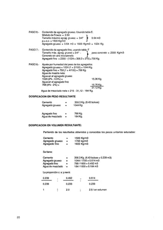 PASO 6.-   Contenido de agregado grueso. Usando tabla E.
           Módulode Fineza = 2.60
           Tamaño máximo agreg. grueso = 314"
           p.u.s.c. = 1600 Kglm3                     10.64 m3

           Agregadogrueso = 0.64 m3 x 1600 Kg/m3 = 1024 Kg.

PASO 7.-   Contenido de agregado fino, usando tabla F
           Tamaño m&. agreg. grueso = 3/4",
           Concreto sin aire incorporado             1.
                                                      peso concreto = 2355 KgJrn3

           Agregado fino = 2355 - (1024+ 358.3 + 215)=758 Kg.

PASO 8.-    Ajuste por humedad del peso de los agregados:
            Agregado grueso = 1024 (1 + 21100) = 1044 Kg.
            Agregado fino = 758 (1 + 41100) = 788 Kg.
            Agua de mezcla neta:
            Agua en el agregado grueso
            1024 (2% - 0.5%) =                          15.36 Kg.
            Agua en el agregado fino
                                                        15.76 Kg.
                                                        31.12 Kg.
                                                               -
           Agua de mezclado neta = 215 - 31,12 - 184 Kg.

DOSIFICACION EN PESO RESULTANTE

           Cemento               =         358.3 Kg. (8.43 bolsas)
           Agregado grueso       =        1044 Kg.


           Agregado f ¡no        =        788 Kg.
           Agua de mezclado      =        184 Kg.


DOSIFICACION EN VOLUMEN RESULTANTE:

            Partiendo de los resultados obtenidos y conocidos los pesos unitarios saturados:

            Cemento               =       1500 K g / m
            Agregado grueso       =       1700 kg/m3
            Agregado fino         =       1600 Kg/m3


            Se tiene:

            Cemento            =          358.3 Kg. (8.43 bolsas = 0.239 m3)
            Agregado grueso    =          1044/1700=0.614rn3
            Agregado fino      -          788 11600 = 0.492 m3
            Agua de mezclado ' =          184/1000=0.184m3

            La proporción c: a: p será:




            1                     2.0                    2.6 /en volumen
 
