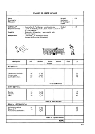 ANALlSlS DE COSTO UNITARIO


Obra                                                                           Hoja NQ               :       079
Propietario   :                                                                Hecho por
Ubicaci6n     :                                                                Revisado por          :
                                                                               Fecha

PARTIDA NQ            : Muro de ladrillo Previ (tabique hueco) de cabeza         Unidad              :       m2
Especificaciones      : Ladrillo de 29x 9x 9, juntade 1,5 cm, mezcla 15, muro de más
                        de 4O ml. de largo.
                            ,
Cuadrilla             : Colocación : 0,1 capataz + 1 operario + 0,5 peón
                        Acarreo : 1 peón
Rendimiento           : Colocación: 4,40 m2/día (400 lad/dia)
                        Acarreo: 32,26 m2ldía (1000 ladldía)




      Descripción              Unid.       Cantidad        Precio        Parcial             Total            I.U.
                                                          Unitario

MATERIALES



Cemento Portland tipo I          bls
Arena gruesa                     m3
Ladrillo 29x9~9
              cm.                PZ.



                                                              Costo de Material     1I               I
                                                                                                     I

MANO DE OBRA


Capataz                           hh           0,182                                                           47
Operario                          hh           1,818                                                           47
Peón                              hh           1,157                                                           47



                                                       Costo de Mano de Obra
EQUIPO, HERRAMIENTAS

Andamio de madera                 ~2           0,580                                                           43
Clavos de 3"                      kg           0,022                                                           02
Herramientas3% M. Obra                         0,030                                                           37



                                                         Costo de Equipo, Herram.

                                                                             TOTAL       1               1
 
