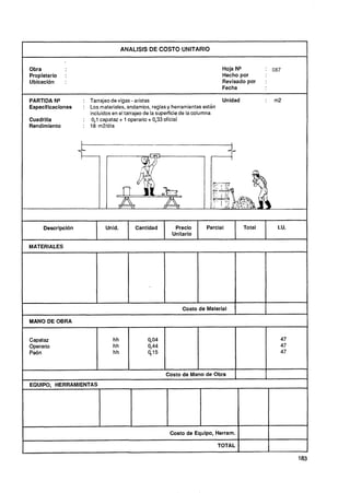 ANALISIS DE COSTO UNITARIO
                                                                                                               I
Obra                                                                            Hoja NP              087
Propietario   :                                                                 Hecho por
Ubicacibn     :                                                                 Revisado por     :
                                                                                Fecha

PARTIDA NQ         : Tarrajeo de vigas - aristas                                Unidad           :   m2
Especificaciones   : Los materiales, andamios, reglas y herramientas están
                     incluidos en el tarrajeo de la superficie de la columna
Cuadrilla          : 0,1 capataz + 1 operario + 0,33 oficial
Rendimiento        : 18m2/día




     Descripcidn            Unid.        Cantidad         Preclo        Parcial          Total        I.U.
                                                         Unitario

MATERIALES




                                                             Costo de Material

MANO DE OBRA


Capataz                        hh             00
                                               ,4                                                      47
Operario                       hh             0,44                                                     47
Peón                           hh             415                                                      47



                                                      Costo de Mano de Obra         1            I
EQUIPO, HERRAMIENTAS




                                                        Costo de Equipo, Herram.

                                                                               TOTAL

                                                                                                             183
 