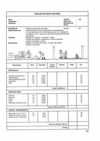 ANALlSlS DE COSTO UNITARIO


    Obra                                                                            Hoja N"             :   103
    Propietario    :                                                                Hecho por
    Ubicación      :                                                                Revisado por        :
                                                                                    Fecha

    PARTiDA N"            : Piso de concreto de 2" coloreado                           Unidad           :   m2
    Especificaciones      : Acabado pulido, sin bruña, preparado con mezcladora de
                            9-11 p3, paños de 3 x 6 = 18 m2, base de 4 cm. f'c = 140 kglcm2;
                            acabado de 1,O cm., mezcla 1:2; ocre es 5% del peso del cemento
                            de acabado.
    Cuadrilla             : Reglado: 0,l capataz + 1 operario + 1 peón
                            Vaciado: 0,3 capataz + 3 operarios + 1 oficial + 6 peones,
                            Curado: 0,l capataz + 1 peón
    Rendimiento           : Reglado: 100 m2Jdía (50 mlldía) Curado: 200 m2ldía
                            Vaciado: 120 m2ldía




4




         Descripción               Unid.        Cantidad        Precio        Parcial           Total        I.U.
                                                               Unitario

    MATERIALES

I                                     bls
    Cemento Portland tipo I
    Arena gruesa                      m3
    Piedra chancada de 314"           m3
    Arena fina                        m3
    Ocre                              kg


                                                                    Costo de Material     1
                                                                                          1
                                                                                                        1
                                                                                                        1


    MANO DE OBRA

    Capataz                           hh            0,036                                                     47
    Operario                          hh            0,032                                                     47
    Oficial                           hh            0,080                                                     47
    Peón                              hh            0,600                                                     47
    Operador de equipos livian.       hh            0,080                                                     47


                                                             Costo de Mano de Obra
    EQUIPO, HERRAMIENTAS

    Mezcladora de 9-11 p3 (1)         hm             0,08                                                     48
    Reglas de madera y encof.                        0,l O                                                    43
                                      ~2
    Herramientas: 3% M. Obra                         0,03                                                     37




                                                              Costo de Equipo, Herram.

                                                                                  TOTAL
 