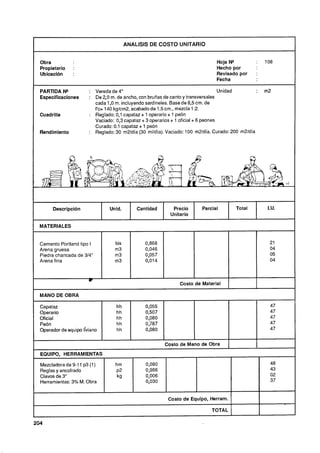 I                                             ANALlSlS DE COSTO UNITARIO


    Obra                                                                          Hoja N"           :   108
    Propietario    :                                                              Hecho por
    Ubicación      :                                                              Revisado por      :
                                                                                  Fecha
                                    --



    PARIDA N*             : VeredadeC                                                Unidad         :   m2
    Especificaciones      : De 2.0 m. de ancho, con bruñas de canto y transversales
                            cada 1 ,O m. incluyendo sardineles. Base de 8,5cm. de
                            f'c= 140 kglcm2, acabado de 1,5cm., mezcla 1 :2.
    Cuadrilla             : Reglado: 0,lcapataz + 1 operario + 1 peón
                            Vaciado: 0,3capataz + 3 operarios + 1 oficial + 6 peones
                            Curado: 0 1 capataz + 1 peón
                                      .
    Rendimiento           : Reglado: 30 m2ldía (30 mlldía). Vaciado: 100 m2ldía. Curado: 200 m2ldía




         Descripción               Unid.          Cantidad      Precio      Parcial        Total         I.U.
                                                               Unitario

    MATERIALES


    Cemento Portland tipo I          bls             0,868                                                21
    Arena gruesa                     m3              0,046                                                04
    Piedra chancada de 314"          m3              0,057                                                05
    Arena fina                       m3              0,014                                                04


                          w
                                                                   Costo de Material

    MANO DE OBRA

    Capataz                              hh          0,055                                                47
    Operario                             hh          0,507                                                47
    Oficial                              hh          0,080                                                47
    Peón                                 hh          0,787                                                47
    Operador de equipo liviano           hh          0,080                                                47

                                                             Costo de Mano de Obra
    EQUIPO, HERRAMIENTAS

    Mezcladora de 9-1 p3 ( )
                     1    1          hm              0,080                                                48
    Reglas y encofrado               ~2              0,986                                                43
    Clavos de 3"                      kg             0,006                                                02
    Herramientas: 3% M. Obra                         0,030                                                37


                                                              Costo de Equipo, Herram.

                                                                                TOTAL
-
204
 