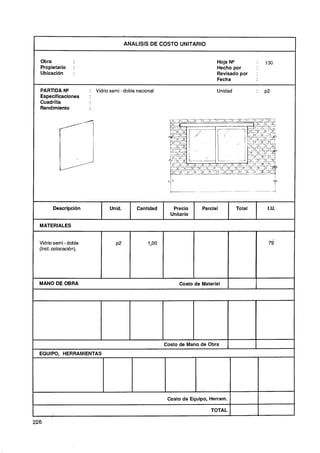 ANALlSlS DE COSTO UNITARIO
                                                                                              --




  Obra                                                                         Hoja N"        :    130
  Propietario     :                                                            Hecho por
  Ubicación       :                                                            Revisado por   :
                                                                               Fecha

  PARTIDA N"                Vidrio semi - doble nacional                       Unidad         :    p2
  Especificaciones      :
  Cuadrilla
  Rendimiento




  MATERIALES


  Vidrio semi -doble
  (Incl. colocación).




  MANO DE OBRA                                                  Costo de Material      1      I



                                                           Costo de Mano de Obra              I
  EQUIPO, HERRAMIENTAS




                                                            Costo de Equipo, Herram.

                                                                             TOTAL

226,
 