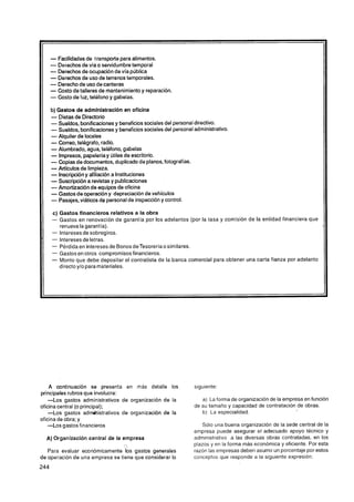 - Facilidadesde transporte para alimentos.
    - Derechos de víao servidumbre temporal
    - Derechos de ocupación de vía pública
    - Derechos de uso de terrenos temporales.
    - Derecho de uso de canteras
    - Costo de talleres de mantenimiento y reparación.
    - Costo de luz, teléfono y gabelas.
    b) Gastos de administración en oficina
    - Dietas de Directorio
    - Sueldos, bonificacionesy beneficios sociales del personaldirectivo.
    - Sueldos, bonificacionesy beneficios sociales del personal administrativo.
    - Alquiler de locales
    - Correo, telégrafo, radio.
    - Alumbrado, agua, teléfono, gabelas
    - Impresos, papeleríay útiles de escritorio.
    - Copias de documentos, duplicado de planos, fotografías.
    - Artlculos de limpieza.
    - Inscripcióny afiliación a Instituciones
    - Suscripción a revistas y publicaciones
    - Amortizaciónde equipos de oficina
    - Gastos de operacióny depreciación de vehículos
    - Pasajes, viáticos dg personal de inspección y control.
    c) Gastos financieros relativos a la obra
    - Gastos en renovación de garantía por los adelantos (por la tasa y comisión de la entidad financiera que
       renueva lagarantía).
    - lntereses de sobregiros.
    - Intereses de letras.
    - Pérdida en intereses de Bonos deTesoreríao similares.
    - Gastos en otros compromisos financieros.
    - Monto que debe depositar el contratista de la banca comercial para obtener una carta fianza por adelanto
       directo y10 para materiales.




     A continuación se presenta en más detalle los              siguiente:
principales rubros que involucra:
    -Los gastos administrativos de organización de la              a) La forma de organización de la empresa en función
oficina central (o principal);                                  de su tamaño y capacidad de contratación de obras.
    -Los gastos administrativos de organización de la              b) La especialidad.
oficina de obra; y
    -Los gastos financieros                                        Sólo una buena organización de la sede central de la
                                                                empresa puede asegurar el adecuado apoyo técnico y
  A) Organización central de la empresa                         administrativo a las diversas obras contratadas, en los
                                      CJ!                       plazos y en la forma más económica y eficiente. Por esta
   Para evaluar económicamente los gastos generales             razón las empresas deben asumir un porcentaje por estos
de operación de una empresa se tiene que considerar lo          conceptos que responde a la siguiente expresión:
 
