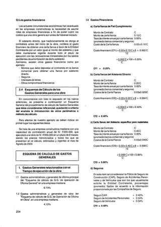 G) Los gastos financieros                                         1.3 Gastos Financieros

    Las actuales circunstanciaseconómicas han acentuado               a) Carta fianza de Fiel Cumplimiento
 en las empresas constructoras la necesidad de asumir
 roles de empresas financieras a fin de poder cubrir los                 Monto de Contrato                    :C
 costos que una obra genera aún antes de haberse iniciado.               Monto de carta fianza                : 0.1OC
                                                                         Tasa de interésanual por carta fianza: 3.00%
    El adelanto directo, que tradicionalmente se otorga al               (promedio banca comercialy seguros)
 contratista antes del inicio de la obra, conlleva el gasto              Costo de la Carta fianza             : 0.03xO.IOC
 financiero de obtener una carta fianza a favor de la Entidad
 Contratante por un valor igual al monto del adelanto y que              Costo financiero (Cfl) = 0.03 x 0.1 0 C x 8 = 0.002 C
 debe mantenerse vigente durante todo el plazo de                                                        12
 ejecución con las renovaciones trimestrales por los saldos
 pendientes de amortizaciónde dicho adelanto.
 Asimismo, existen otros gastos financieros como por
 ejemplo:
    - Montos que debe depositar el contratista en la banca               Cfl = 0.20%
      comercial para obtener una fianza por adelanto
      directo.                                                        b) Carta fianza del Adelanto Directo
    - Seguros
    - Interesesde letras                                                 Monto de Contrato                     :C
    - Otros compromisos financieros                                      Monto de carta fianza                 : 0.20C
                                                                         Tasa de interés anual por carta fianza: 3.00%
       2.4 Esquemas de Cálculo de los                                    (promediobanca comercialy seguros)
           Gastos Generales para una obra                                Costos de la Carta Fianza             : 0.03x0.020C

    En concordancia con todo lo expuesto en los rubros                   Costo financiero (Cf2) = 0.03 x 0.20 C x 8 = 0.004 C
 anteriores, se presenta a continuación un Esquema                                                      12
 General del procedimientode cálculo de Gastos Generales
 que debe considerarse referencial, quedando a criterio
 del analista la introducción de otros parámetros o
 método de cálculo.

    Para efectos de nuestro ejemplo se deben indicar en
 primer lugar los siguientes datos:                                   c) Carta fianza del Adelanto específico para materiales

    Se trata de una empresa constructora mediana con una                 Monto de Contrato                     :C
 capacidad de contratación anual de S/. 5'200.000, que                   Monto de carta fianza                 : 0.40C
 ejecutará una obra de S/. 4'000,000 en un plazo de 8 meses;             Tasa de interés anual por carta fianza: 3.00%
 siendo los precios mencionados y todos los que se                       (promedio banca comercialy seguros)
 presentan en el cálculo, estimados y vigentes al mes de                 Costos de la Carta Fianza             : 0.03x0.040C
 Agosto de 2003.
                                                                         Costo financiero (Cf3) = 0.03 x 0.40 C x 8 = 0.008 C


           ESQUEMA DE CALCULO DE GASTOS
                    GENERALES


'1     1. Gastos Generales relacionadoscon el                  1      d) Seguros
          Tiempo de ejecución de la obra
                                                                         En este item se consideraran la Póliza de Seguro de
     1.1 Gastos administrativos y generales de oficina principal         Construcción (CAR), Seguro de Accidentes Perso-
         del "Esquema de cálculo de G.G. de operación de                 nales y de Vehículos que son los que usualmente
         Oficina General" en una empresa mediana.                        solicita la Entidad Contratante, porcentajes
                                                                         (promedio) fijados de acuerdo a la información
                                                                         proporcionada por las Compañías de Seguro.
     1.2 Gastos administrativos y generales de obra del
                                                                         Seguro CAR                            = 0.40%
         "Esquema de cálculo de G.G. de Operación de Oficina
                                                                         Seguro de Accidentes Personales       = 0.04%
         en Obra", en una empresa mediana.
                                                                         Seguro devehículos                    = 0.04%
                                                                         Cf4 = 0.48%
 