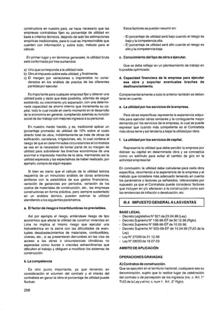 constructora en nuestro país, se hace necesario que las               Estos factores se pueden resumir en:
empresas contratistas fijen su porcentaje de utilidad en
base a criterios técnicos, dejando de lado las estimaciones           - El porcentaje de utilidad será bajo cuando el riesgo es
empíricas tradicionales, para lo cual es imprescindible que            bajo y la competenciaalta.
cuenten con información y, sobre todo, método para el                 - El porcentaje de utilidad será alto cuando el riesgo es
cálculo.                                                               alto y la competencia baja.

 En primer lugar y en términos generales, la utilidad bruta       c. Conocimiento del tipo de obra a ejecutar.
está conformada por tres sumandos:
                                                                      Que se debe reflejar en un planteamiento de trabajo en
a) Uno que corresponde a la utilidad neta.                        lo posible optimizado.
b) Otro el impuesto sobre esta utilidad,y finalmente,
c) El margen por variaciones o imprevistos no consi-              d. Capacidad financiera de la empresa para ejecutar
   derados en los análisis de precios de las diferentes              esa obra y soportar eventuales brechas de
   partidas por ejecutar.                                            desfinanciamiento.

    Es importantepara cualquier empresafijar y obtener una        Complementariamente a todo lo anterior también se deben
utilidad justa y dado que ésta posibilita, además de seguir       tener en cuenta:
existiendo, su crecimiento y10 expansión, con una determi-
nada capacidad de ahorro interno que incrementa su ca-            e. La utilidadpor los servicios de la empresa.
pital, todo lo cual incide en cierto momento en el desarrollo
de la economía en general, cumpliendo además su función              Para obras específicas representa la experiencia adqui-
social de dar trabajo con mejores ingresos a su personal.         rida para ejecutar obras similares y la consiguiente mayor
                                                                  demanda por los servicios de la empresa, lo cual se puede
    En nuestro medio hacido, y es, tradicional aplicar un         expresar que cuando más competente es el Contratista
porcentaje promedio de utilidad de 10% sobre el costo             más obras tiene y así tendería a bajar la utilidad por obra.
directo total de obra, indistintamente se trate de obras de
edificación, carreteras, irrigaciones, etc, lo cual conlleva el   f. La utilidad por los servicios de capital.
riesgo de que en determinadas circunstanciasel contratista
se vea en la necesidad de tomar parte de su margen de                Representa la utilidad que debe percibir la empresa por
utilidad para sobrellevar las brechas económicas de una           distraer su capital en determinada obra y se conceptúa
anormal e imprevista marcha de la obra, mermando así la           como un estimulo para evitar el cambio de giro en la
utilidad esperada y las expectativas de haber realizado, por      actividad empresarial.
ejemplo, compra de algún equipo.
                                                                  En conclusión, la utilidad debe calcularse para cada obra
   Si bien es cierto que el cálculo de la utilidad teórica        específica, recurriendo a la experiencia de la empresa y el
requeriría de un minucioso análisis de obras anteriores           método que considere más adecuado teniendo en cuenta
similares con la estadística de sus gastos financieros,           los parámetros o factores ya señalados, referenciales por
variación de ganancias por periodos, variación de los             supuesto ya que el Contratista puede considerar factores
costos de materiales de construcción, etc., las empresas          que incluyen en y10 afectaren a la construcción como son
constructoras en forma práctica, pero siempre sustentado          las tendencias de inflacióno devaluación, etc.
en un análisis técnico, pueden estimar la utilidad
atendiendo a los siguientes parámetros.
                                                                      1 14 IMPUESTO GENERAL A LASVENTAS
                                                                       1.
a. El factor de riesgo e incertidumbres no previsibles.
                                                                  BASE LEGAL
    Así por ejemplo el riesgo, entiéndase riesgo de tipo          - Decreto Legislativo No821 de 23.04.96 (Ley).
económico que afecte la utilidad de construir viviendas en        i   Decreto Supremo No136-96-EFde 30.1 2.96 (Rgto).
Lima no implica el mismo riesgo que ejecutar una                  - Decreto Supremo No088-96-EFde 10.09.96.
hidroeléctrica en la sierra con las dificultades de even-         - Decreto Supremo No055-99-EF de 14.04.99 (TU0 de la
tuales desabastecimientos de materiales, combustibles,                Ley)
víveres, etc., si se presentaran derrumbes en las vías de         - Ley No27039 de 31.12.99
acceso a las obras o circunstancias climáticas no                 -   Ley No28033 de 18.07.03
esperadas como lluvias o crecidas extraordinarias que
dificulten el trabajo y obliguen a modificar los sistemas de
construcción.
                                                                  OPERACIONES GRAVADAS
b. La competencia
                                                                  A) Contratos de construcción.
   Es otro punto importante, ya que teniendo en                   Que se ejecuten en el territorio nacional, cualquiera sea su
consideración el volumen del contrato y el interés del            denominación, sujeto que lo realice lugar de celebración
contratista en ganar la obra el porcentaje de utilidad puede      del contrato o de percepción de los ingresos (inc. c. Art. lo
fluctuar.                                                         TU0 de la Ley y el inc. c. num 1. Art. 2" Rgto).
 