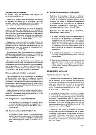8)Primera venta de inmuebles.                                   6.3 Ampliación, Remodelación o Restauración.
La primera venta de inmuebles que realicen los
constructores de los mismos.                                          Tratándose de inmuebles en los que se efectúen
                                                                                                                                '
                                                                      trabajos de ampliación, remodelación o restauración,
   Asimismo, la posterior venta del inmueble que realicen             la venta de la misma se encontrará gravada con el
las empresas vinculadas con el constructor, cuando el                 impuesto, aún cuando se realice conjuntamente con
inmueble haya sido adquirido directamente de éste o de                el inmueble del cual forma parte, por el valor de la
empresasvinculadas económicamentecon el mismo.                        ampliación, remodelación o restauración (cuarto y
                                                                      quinto párrafo del inc. d. Num. 1 del Art. 2" Rgto).
   Lo dispuesto anteriormente, no será de aplicación
cuando se demuestre que el precio de venta realizada es
                                                                      Determinación del valor de la ampliación,
igual o mayor al valor de mercado. Se entiende por valor de
                                                                      remodelación o restauración.
mercado el que normalmentese obtiene en las operaciones
onerosas que el Constructor o la empresa realizan con
terceros no vinculados, o el valor de la tasación, el que             1. Se beberá establecer la proporción existente entre
resulte mayor (inc.d. Art. 1"TU0 de la Ley).                             el costo de la ampliación, remodelación o
                                                                         restauración y el valor de adquisición del inmueble
   La posterior venta de inmuebles gravada referida en la                actualizado con la variación del IPM hasta el último
Ley, comprende a las ventas que las empresas vinculadas                  día del mes precedente al del inicio de cualquiera
económicamente al constructor realicen entre sí y a las                  de los trabajos señalados anteriormente, más el
efectuadas por éstas con terceros no vinculados (inc. d.                 referido costo de la ampliación, remodelación o
Tercer párrafo num. 1 Art. 2"Rgto).                                      restauración.

   El Impuesto que grava la primera venta de inmuebles, es            2. El resultado de la proporción se multiplicará por
aplicable respecto de aquellos bienes cuya construcciónse                cien (1OO), dicho porcentaje se expresará hasta con
haya iniciado a partir del 10 de Agosto de 1991 (Art. 1" del
                                                                         dos decimales.
Decreto Supremo N" 088-96-EF de 10.09.96).

   De otra parte, las transferencias que realicen las                 3. El porcentaje resultante en el numeral anterior, se
empresas vinculadas con el constructor o quienes vendan                  aplicará al valor de venta del bien, resultando así
inmueblesconstruidos totalmente por un tercero para ellos,               la base imponible de la ampliación, remodelación
estarán gravadas con el Impuesto, sólo tratándose de                     o restauración, (sexto y sétimo párrafo del inc. d.
inmuebles cuya construcción se haya iniciado a partir del                Num 1 Ar.2" Rgto).
24.04.96(Art. 2" del Decreto Supremo N" 088-96-EF).
                                                                CONCEPTOS NO GRAVADOS
Determinación del inicio de la construcción
                                                                No están gravados con el Impuesto:
   Se considerará la fecha de otorgamiento de la Licencia
de Construcción, salvo que el contribuyente acredite            -   La adjudicación a título exclusivo de bienes obtenidos
fehacientemente fecha distinta, mediante actos o                    por la ejecución de los contratos de colaboración
documentos que en forma conjunta puedan demostrar que               empresarial que no lleven contabilidad independiente, a
la construcción se inició antes del 24.04.96. entre otros, la       cada parte contratante, en base a la proporción
de autorización del Libro de Planillas o la del otorgamiento
                                                                    contractual, siempre que cumplan con entregar a la
de la Licenciade Demolición.
                                                                    SUNAT la información respectiva (inc. m. Art. 2 " TU0
   La fecha de otorgamiento de la Licencia de Demolición,           de la Ley y num. 11.1 Art.2" Rgto).
acreditará el inicio de la construcción, siempre que haya
obtenido la Licencia Provisionalde Construcción (Art. 2" del    - La asignación de recursos, bienes, servicios y contratos
Decreto Supremo No088-96-EF).                                       de construcción que efectúen las partes contratantes de
                                                                    los contratos de colaboración empresarial,que no lleven
B l Reorganizacióno traspaso de empresa.
 .                                                                  contabilidad independiente, para la ejecución del
                                                                    negocio u obra en común, derivada de una obligación
     Se considera como primera venta de inmuebles, la que           expresa en el contrato, siempre que cumpla con los
     se efectúe con posterioridad a la reorganización o             requisitos establecidos por la SUNAT (inc. n Art. 2"TU0
     traspaso de empresas (último párrafo del inc. d. Art. 1        de la Ley y num. 11.2, Art.2" Rgto).
     TU0 de la Ley)
                                                                - La atribución, que realice el operador de aquellos
8.2 Resolución, Rescisión, Nulidad deventa.                         contratos de colaboración empresarial que no lleven
                                                                    contabilidad independiente, de los bienes, servicios y
     Se considera primera venta y consecuentemente                  contratos de construcción, adquiridos para la, ejecución
     operación gravada, la que se realice con posterioridad
                                                                    del negocio u obra en común, objeto del contrato, en la
     a la resolución, rescisión, nulidad o anulación de la
                                                                    proporción que corresponda a cada parte contratante
     venta gravada (segundo párrafo inc. d Num. 1 Art. 2"
     Rgto.).                                                        (inc. o, Art. 2"Ley).
 