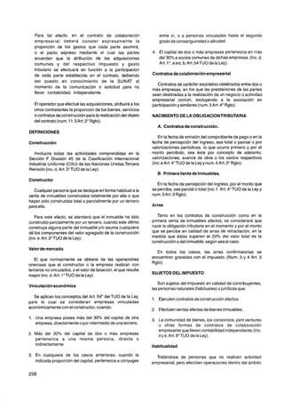 Para tal efecto, en el contrato de colaboración                   entre sí, o a personas vinculadas hasta el segundo
   empresarial deberá constar expresamente la                        grado de consanguinidado afinidad.
   proporción de los gastos que cada' parte asumirá,
   o el pacto expreso mediante el cual las partes                4. El capital de dos o más empresas pertenezca en más
   acuerden que la atribución de las adquisiciones                  del 30% a socios comunes de dichas empresas. (Inc. d.
   comunes y del respectivo lmpuesto y gasto                        Art. l o ,e inc.b.Art. 54TUO de la Ley).
   tributario se efectuará en función a la participación
   de cada parte establecida en el contrato, debiendo            Contratos de colaboración empresarial
   ser puesto en conocimiento de la SUNAT al
                                                                   Contratos de carácter asociativo celebrados entre dos o
   momento de la comunicación o solicitud para no
                                                                 más empresas, en los que las prestaciones de las partes
   llevar contabilidad independiente.                            sean destinadas a la realización de un negocio o actividad
                                                                 empresarial común, excluyendo a la asociación en
   El operador que efectué las adquisiciones, atribuirá a los    participación y similares (num.3 Art. 4" Rgto).
   otros contratantes la proporción de los bienes, servicios
   o contratos de construcción para la realización del objeto    NACIMIENTO DE LA OBLlGAClONTRlBUTARlA
   del contrato (num. 11.3Art.2" Rgto).
                                                                    A. Contratos de construcción.
DEFINICIONES
                                                                    En la fecha de emisión del comprobante de pago o en la
Construcción                                                     fecha de percepción del ingreso, sea total o parcial o por
                                                                 valorizaciones periódicas, lo que ocurra primero y por el
   lnvolucra todas las actividades comprendidas en la            monto percibido, sea éste por concepto de adelanto,
Sección F División 45 de la Clasificación Internacional          valorizaciones, avance de obra o los saldos respectivos
Industrial Uniforme (CIIU) de las Naciones Unidas Tercera        (inc. e Art. 4"TUO de la Ley y num. 4 Art. 3" Rgto).
Revisión (inc. d, Art. 3"TUO de la Ley).
                                                                    B. Primeraventa de Inmuebles.
Constructor
                                                                    En la fecha de percepción del ingreso, por el monto que
  Cualquier persona que se dedique en forma habitual a la        se perciba, sea parcial o total (inc. f Art. 4" TU0 de la Ley y
venta de inmuebles construidos totalmente por ella o que         num. 3Art. 3 Rgto).
hayan sido construidas total o parcialmente por un tercero
para ella.                                                       Arras

   Para este efecto, se atenderá que el inmueble ha sido            Tanto en los contratos de construcción como en la
construido parcialmente por un tercero, cuando este último       primera venta de inmuebles afectos, se considerará que
construya alguna parte del inmueble y10 asuma cualquiera         nace la obligación tributaria en el momento y por el monto
dé los componentes del valor agregado de la construcción         que se percibe en calidad de arras de retractación, en la
(inc. e. Art. 3"TUO de la Ley).                                  medida que éstas superen el 20% del valor total de la
                                                                 construcción o del inmueble,según sea el caso.
Valor de mercado
                                                                   En todos los casos, las arras confirmatorias se
   El que normalmente se obtiene de las operaciones              encuentran gravadas con el impuesto. (Num. 3 y 4 Art. 3
onerosas que el constructor o la empresa realizan con            Rgto).
terceros no vinculados, o el valor de tasación, el que resulte
mayor (inc. d. Art. 1" TU0 de la Ley).
                                                                    Son sujetos del lmpuesto en calidad de contribuyentes,
Vinculación económica
                                                                 las personas naturales (habituales) o jurídicas que:
  Se aplican los conceptos del Art. 54" del TU0 de la Ley,
                                                                    Ejecutencontratos de construcción afectos.
para lo cual se consideran empresas vinculadas
económicamente con el constructor, cuando:
                                                                    Efectúenventas afectas de bienes inmuebles.
1. Una empresa posea más del 30% del capital de otra                La comunidad de bienes, los consorcios, joint ventures
   empresa, directamenteo por intermedio de una tercera.            u otras formas de contratos de colaboración
                                                                    empresarial que llevan contabilidad independiente.(lnc.
2. Más del 30% del capital de dos o más empresas                    d y e. Art. 9"TUO de la Ley).
   pertenezca a una misma persona, directa o
   indirectamente.                                               Habitualidad

3. En cualquiera de los casos anteriores, cuando la                Tratándose de personas que no realicen actividad
   indicada proporción del capital, pertenezca a cónyuges        empresarial, pero efectúen operaciones dentro del ámbito
 