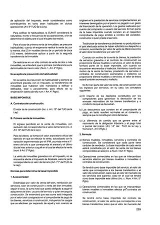 de aplicación del Impuesto, serán considerados como              originen en la prestación de servicios complementarios,en
contribuyentes en tanto sean habituales en dichas                intereses devengados por el precio no pagado o en gasto
operaciones (Art. 9"TUO de la Ley).                              de financiación de la operación. Los gastos realizados por
                                                                 cuenta del comprador o usuario del servicio forman parte
   Para calificar la habitualidad, la SUNAT considerará la       de la base imponible cuando consten en el respectivo
naturaleza, monto o frecuencia de las operaciones, a fin de      comprobante de pago emitido a nombre del vendedor,
determinar el objeto para el cual el sujeto las realizó.         constructor o quien preste el servicio.

   Para el caso de primera venta de inmuebles,se presume             Tratándose de transferencia de bienes no producidos en
habitualidad, cuando el enajenante realice la venta de, por      el país efectuada antes de haber solicitado su despacho a
                                                                 consumo, se entiende por valor de venta la diferencia entre
lo menos, dos (2) in muebles dentro de un período de doce
                                                                 el valor de la transferenciay el valor CIF.
(12) meses, debiéndose aplicar a partir de la segunda
transferencia del inmueble.                                         Cuando con motivo de la venta de bienes, la prestación
                                                                 de servicios gravados o el contrato de construcción se
   De realizarse en un sólo contrato la venta de dos o más       proporcione bienes muebles o servicios, el valor de éstos
inmuebles, se entenderá que la primera transferencia es la       formará parte de la base imponible, aún cuando se
del inmueble de menor valor. (Num. 1, Art. 4" Rgto).             encuentren exonerados o inafectos.Asimismo, cuando con
                                                                 motivo de la venta de bienes, prestación de servicios o
No se aplica la presunción de habitualidad                       contratos de construcción exonerados o inafectos se
                                                                 proporcione bienes muebles o servicios, el valor de éstos
   No se aplica la presunción de habitualidad y siempre se       estará también exonerado o inafecto.
encontrará gravada con el Impuesto, la transferencia de
inmuebles que hubieran sido mandados a edificar o                   No forman parte del valor de venta, de construcción o de
edificados, total o parcialmente, para efecto de su              los ingresos por servicios, en su caso, los conceptos
enajenación (sexto párrafo num. 1 Art. 4" Rgto).                 siguientes:

                                                                 a) El importe de los depósitos constituidos por los
BASE IMPONIBLE                                                      compradores para garantizar la devolución de los
                                                                    envases retornables de los bienes transferidos y a
A. Contratos de construcción.                                       condición de que se devuelvan.

   El valor de la construcción (inc. c. Art. 13" del TU0 de la   b) Los descuentos que consten en el comprobante de
   Ley).                                                            pago, en tanto resulten normales en el comercio y
                                                                    siempre que no constituyan retiro de bienes.
B. Primera venta de inmuebles.
                                                                  c) La diferencia de cambio que se genere entre el
  El ingreso percibido en la venta de inmuebles, con                 nacimiento de la obligación tributaria y el pago total
                                                                 . o parcial del precio. (Art. 14" del TU0 de la Ley y
  exclusión del correspondiente al valor del terreno (inc, d.
  Art. 13" del TU0 de la Ley).                                       Numeral 1, Art.5 Rgto.)

                                                                 2. Permuta
  Para tal efecto, se tomará el valor arancelario oficial del
  ejercicio en que se efectúe la venta, actualizado con la       a) Bienes muebles, inmuebles, servicios y contratos de
  variación experimentada por el IPM, ocurrida entre el 1"          construcción. Se considerará que cada parte tiene
  enero del año a que corresponda el arancel y el último            carácter de vendedor. La base imponible de cada venta
  día del mes anterior a aquél en el cual se efectúe la venta       estará constituida por el valor de venta de los bienes
  (num. 9 Art. 5" Rgto).                                            comprendidos en ella (inc. a. Num.4 Art. 5" Rgto).

  La venta de inmuebles gravados con el Impuesto, no se          b) Operaciones comerciales en las que se intercambian
  encuentra afecta al Impuesto de Alcabala, salvo la parte          servicios afectos por bienes muebles o inmuebles o
  correspondiente al valor del terreno (Art. 71" del TU0 de         contratos de construcción.
  la Ley).
                                                                    Se tendrá como base imponible del servicio, el valor de
Normas para determinar la base imponible                            venta que corresponda a los bienes transferidos o el
                                                                    valor de construcción, salvo que el valor de mercado de
1. Accesoriedad
                                                                    los servicios sea superior, caso en el cual se tendrá
                                                                    como base imponible este último (inc. c. Num. 4 Art. 5"
                                                                    Rgto).
   Entiéndase por valor de venta del bien, retribución por
servicios, valor de construcción o venta del bien inmueble,      c) Operaciones comerciales en las que se-intercambian
según el caso, la suma total que queda obligado a pagar el          bienes muebles o inmuebles afectos por contratos de
adquirente del bien, usuario del servicio o quien encarga la        construcción.
construcción. Se entenderá que esa suma está integrada
por el valor total consignado en el comprobante de pago de          Se tendrá como base imponible del contrato de
los bienes, servicios o construcción, incluyendo los cargos         construcción, el valor de venta que corresponda a los
que se efectiven por separado de aquél y aún cuando se              bienes transferidos; salvo que el valor de mercado del
 