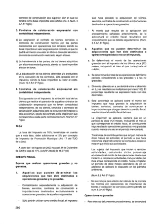 contrato de construcción sea superior, con el cual se                que haya gravado la adquisición de bienes,
   tendrá como base imponible este último (inc. d. Num. 4               servicios, contratos de construcción e importaciones
   Art. 5" Rgto).                                                       destinados a operaciones gravadas.

   Contratos de colaboración empresarial con                            Al monto que resulte de la aplicación del
   contabilidad independiente.                                          procedimiento señalado anteriormente, se le
                                                                        adicionará el crédito fiscal resultante del
   La asignación al contrato de bienes, servicios o                     procedimiento que se detalla seguidamente. (Num.
   contratos de construcción hechos por las partes                      6.1.Art.6" Rgto).
   contratantes son operaciones con terceros; siendo su
   base imponible el valor asignado en el contrato, el que no           Aquellos que no pueden determinar las
   podrá ser menor a su valor en libros o costo del servicio o          adquisiciones que han sido destinadas a
   contrato de construcción realizado,según el caso.                    operaciones gravadas o no con el impuesto.

   La transferencia a las partes, de los bienes adquiridos              Se determinará el monto de las operaciones
   por el contrato estará gravada, siendo su base imponible             gravadas con el lmpuesto de los últimos doce (12)
                                                                        meses, incluyendo el mes al que corresponde el
   el valor en libros.
                                                                        crédito;
  La adjudicación de los bienes obtenidos y10 producidos                Se determinará el total de las operaciones del mismo
  en la ejecución de los contratos, está gravada con el                 período, considerando a las gravadas y a las no
  impuesto, siendo la base imponible su valor al costo.                 gravadas;
  (Num. 10.1 Art.5" Rgto).
                                                                        El monto obtenido en a. se dividirá entre el obtenido
4. Contratos de colaboración             empresarial sin                en b, y el resultado se multiplicará por cien (100). El
   contabilidad independiente.                                          porcentaje resultante se expresará hasta con dos
                                                                        decimales:
  Está gravada con el Impuesto, la atribución total de los
  bienes que realice el operador de aquellos contratos de               Este porcentaje se aplicará sobre el monto del
  colaboración empresarial que no lleven contabilidad                   lmpuesto que haya gravado la adquisición de
  independiente, de los bienes, servicios o contratos de                bienes, servicios, contratos de construcción e
                                                                        importaciones que otorgan derecho a crédito fiscal,
  construcción adquiridos para la ejecución del negocio u
                                                                        resultando así el crédito fiscal del mes.
  obra en común, objeto del contrato, en la proporción que
  correspondía a cada parte contratante (num. 10.2 Art. 5"              La proporción se aplicará, siempre que en un
  Rgto).                                                                período de doce (12) meses, incluyendo el mes al
                                                                        que corresponde el crédito fiscal, el contribuyente
TASA                                                                    haya realizado operaciones gravadas y no gravadas
                                                                        cuando menos una vez en el período mencionado.
   La tasa del lmpuesto es 16%; teniéndose en cuenta
que a esta tasa, debe adicionarse el 2% por concepto                    Tratándose de contribuyentes que tengan menos de
de lmpuesto de Promoción Municipal (Art. 17 del TU0                     doce meses de actividad, el período a que hace
de la Ley).                                                             referencia el párrafo anterior se computará desde el
                                                                        mes en que inició sus actividades.
   A partir del 1 de Agosto de 2003 hasta el 31 de Diciembre
                                                                        Los sujetos del lmpuesto que inicien o reinicien
de 2004 la tasa es 17%. (Ley No28033 de 18.07.03)
                                                                        actividades, calcularán dicho porcentaje
                                                                        acumulando el monto de las operaciones desde que
CREDITO FISCAL                                                          iniciaron o reiniciaron actividades, incluyendo las del
                                                                        mes al que corresponda el crédito, hasta completar
Sujetos que realizan operaciones gravadas y no                          un período de doce meses calendario; de allí en
gravadas.                                                               adelante se aplicará lo dispuesto en los párrafos
                                                                        anteriores.
       Aquellos que pueden determinar las
       adquisiciones que han sido destinadas a                          (Num.6.2 Art. 6" Rgto).
       operaciones gravadas y no gravadas.
                                                                        No se incluye para efecto del cálculo de la prorrata
                                                                        los montos por operaciones de importación de
       Contabilizarán separadamente la adquisición de
                                                                        bienes y utilización de servicios (último párrafo del
       bienes, servicios, contratos de construcción e
                                                                        num. 6.Art. 6" Rgto).
       importaciones destinados exclusivamente a
       operaciones gravadas, de aquellas no gravadas.            Operaciones no gravadas

       Sólo podrán utilizar como crédito fiscal, el impuesto     -   Para efectos del presente procedimiento, se entenderá
 