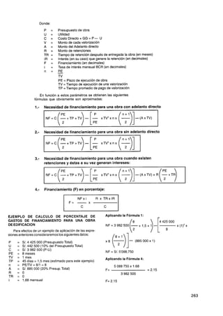 Donde:
                         P      =   Presupuesto de obra
                         U      =   Utilidad
                         C      =   Costo Directo + GG = P- U
                         v      =   Monto de cada valorización
                         A      =   Monto del Adelanto directo
                         R      =   Monto de retenciones
                         TR     =   Tiempo de retención después de entregada la obra (en meses)
                         IR     =   Interés (en su caso) que genere la retención (en decimales)
                         F      =   Financiamiento (en decimales)
                         i      =   Tasa de interés mensual BCR (en decimales)
                         n      =   PE
                                    -
                                    TV
                                    PE = Plazo de ejecución de obra
                                    TV = Tiempo de ejecución de una valorización
                                    TP =Tiempo promedio de pago de valorización

                    En función a estos parámetros se obtienen las siguientes
                 fórmulas que obviamente son aproximadas:

                 1.-     Necesidad de financiamiento para una obra con adelanto directo




                 2 - Necesidad de financiamiento para una obra sin adelanto directo
                  .



                                    (i ) [pL
                          N F = C -+TP+TV           - -
                                                               xTV2x n x   (y)]
                 3.-     Necesidad de financiamiento para una obra cuando existen
                         retenciones y éstas a su vez generan intereses:


                          NF=C      (-+TP+TV      ) [pL
                                                    - - x T V 2 x n x ( n-A x T v ) + R ( ~ + T $
                                                                         ;l)]-(



                 4.-     Financiamiento (F) en porcentaje:

                                                NFxi         R x TRxIR
                                                       X
                                                                C



GASTOS DE FINANCIAMIENTO PARA UNA OBRA
DE EDlFlCAClON
    Para efectos de un ejemplo de aplicación de las expre-
siones anteriores consideraremos los siguientes datos:

      = S/. 4 425 000 (PresupuestoTotal)
      = S/. 442 500 (10% del Presupuesto Total)
      = S/. 3 982 500 (P-U)
      = 8 meses
      = 1 mes                                                    Aplicando la Fórmula 4:
      = 45 días = 1,5 mes (estimado para este ejemplo)
      = PETTV=8/1 = 8
      = S/. 885 000 (2O0I0Presup. Total)
      =   o
      =   o
      = 1,68 mensual
 