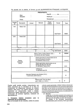 De acuerdo con lo anterior, el formato ye~~eral presentaciónde un Presupuesto eselsiguiente:
                                                    de


       l              Obra
                                                       PRESUPUESTO
                                                                  Hoja N* ............... de ........................
                      Ubicación                                            Hecho por .......................................

                      Fecha                                                Revisado por ....................................
                                                                                                              .    -

                                                                                                                      Total




                                                                                                                  XXXX




                                                                                                                  YWY




                                   I                                                          Sub-Total N
                                                                                                             1
                                                                                                                  ZUZ
                                                 Monto Total a Costo Directo (CD)         +
                                                 (Sumatoria de Sub-Totales)

                                                   Gastos generales no relacionados con el
                                                   tiempo de ejecución de obra.
                  Gastos                           (% del Monto Total a C.D.)                                     mmmm
                 Generales               1
                  (G.G.)                           Gastos generales relacionados con el
                                                   tiempo de ejecución de obra.
                                                   (% del Monto Total a C.D.)                                     nnnn
                                         1


                                                    Utilidad (U)
                                                    % del Monto de C.D.                                           UUUU



                                  Impuesto General a las Ventas (I.G.V.)
                                  : % del monto (CD+G.G+U.)                                                  I        iiii     .


                                                  Presupuesto Total de Obra
                                                  (CD. + GG + U + I.G.V.)                             S/.         P


Pueden exis3r también partidas independientes que               unitarios, gastos generales, utilidad, timbres y bonos pre-
deban ejecutarse por la naturaleza de la obra, en             . sentados en forma detallada en los 3 primeros capítulos de
cumplimiento de obligaciones laborales de cáracter              este libro, se han tenido en consideración los siguientes
colectivo, tales como -en lugares alejados- brindar             conceptos, que a manera de resumen final se presentan,
alojamiento en campamentos, casas u hoteles,                    y que son de aplicación general previa a la elaboración de
proporcionar lugares adecuados para tomar alimentos,          .cualquier Presupuesto de Obra.
construcción de servicios higiénicos, instalación de               2.1 Metrado.-
agua potable, etc.                                                      Luego de un minucioso estudio de los planos, es
                                                                        conveniente trazar ejes identificados con letras O
2.   Conceptos básicos empleados              para la                   números a fin de facilitar el orden del metrado y
elaboración de u n presupuesto.                                         su vaciado a los formatos. generalmente
Sara la formulación de los metrados, análisis de precios                estandarizados para concreto y fierro que suelen
 