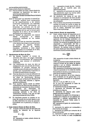 ser las partidas predominantes.
                                                                                                       C  -
                                                                       C : representa el costo de d a hombre
                                                                       originado por la cuadrilla para una
2.2 Costo unlario directo de materiales:                               determinada partida.
    2.2.1 Para el análisis del costo unitario directo de               R : representa el rendimiento de mano de
           materiales se dispondrán los datos en                       obra establecido según las normas sobre
           columnas que tratan sobre:                                  "Rendimientos de Mano de Obra".
           Concepto Unidad Cantidad Precio Unitario.            4.2    Se estudiarán los caso% en que sea
          Importe                                                      necesaria la contratación de mano de obra
    2.2.2 El "Concepto" que describe el materiaipor                    extranjera especializada y las condiciones
           emplearse resultará como consecuencia                       de contratación.
           de las específicaciones y del sistema                4.3    Para el cálculo del porcentaje de beneficios
           constructivo seleccionado. Los materiales                   sociales se tendrá en cuenta el plazo de
           que se usen serán permanentes y10                           ejecución de la obra y la época del año en
           temporales. Los primeros son los que                        que se realiza, elementos que pueden
           pasan a formar parte integrante de la obra;
                                                                       hacer variar el porcentaje.
           los segundos son los que no forman parte
           integrante de la obra y de los cuales se
                                                           5.   Costo Unitario Directo de rnaauinarias.
           aprovechan uno o varios usos.
                                                                     Costo unitario directo de maquinaria es el
    2.2.3 La "Unidad" de adquisición del material
                                                                     que se deriva del uso correcto de las
           deberá       corresponder      al     sistema
                                                                     máquinas adecuadas y necesarias para la
           usualmente empleado en los medios
                                                                     ejecución de los trabajos conforme a lo
           comerciales.
                                                                     estipulado en las especificaciones y en el
    2.2.4 Cuando se trate de materiales importados,                  contrato. Se compone de gastos fijos por la
           a los valores dq entrega en puerto peruano                adquisición y conservación del bien y
            se sumarán los seguros, manejos,                         gastos variables por consumos para su
           transportes,     derechos      de    aduana,
                                                                     utilización. Se expresa como el cociente
            impuestos, 'comisiones y otros cargos                    del costo directo por hora-máquina entre el
            hasta la puesta en el almacén de la obra,                rendimientohorario de dicha máquina:
            para determinar su precio unitario.

3 Rendimientos de Mano de Obra.
 .                                                                                    CM =- CHM
                                                                                            RM
          Se llamará "cuadrilla" al número de
          personas (sea sola o en grupo) neceiarias
                                                                        CM: representa el costo unitario directo de
          según el procedimiento de construcción
                                                                        la máquina.
          adoptado. para alcanzar el rendimiento                        CHM: representa el costo directo de la hora-
          establecido.                                                  máquina tomado de las tablas de alquiler
          Los rendimientos de mano de obra se                          vigentes o ,en su defecto, calculadas a
          estaoecerán para una jornada de 8 horas,                     partir del costo de operación.
          midiendose en principio utilizando las
                                                                        RM: representa el rendimiento horario de la
          unidades acostumbradas para el trabajo en
                                                                       máquina expresado en la unidad de medida
          estudio, pero expresándose finalmente en
          la unidad correspondiente a la partida.                      de la partidaen estudio y concordante con los
          Para las obras en el ramo de edificación de                 ciclos de los equipos a utilizar.
          las provincias de Lima y Callao se tomarán                   El costo de operación de la hora máquina
          las cifras de Rendimientos Mínimos                          está constituido por los gastos fijos y los
          aprobados por la Resolución Ministerial N*                  gastos variables contenidos en la siguiente
          175 del 09.04.1968 referente a algunas                      expresidn:
          partidas de Edificación.                                     CO=D+I+S+A+MR+E+L+LL
          Para aquellos lugares donde no existan                       En la cual CO representa el costo de
          rendimientos de mano de obra oficiales, se                   operación de la máquina.
          obtendrán por encuesta de obras similares                    D: representa el cargo por depreciación.
          desarrolladas,     por    información    de                  1: representa los intereses del capital
          Entidades responsables o aplicando un                       invertido en la máquina.
          porcentaje estimado a las cifras de                         S: representa los seguros para cubrir
          rendimientos mínimos y los que se fijen                     riesgos que sufra la máquina.
          para las provinciasde Lima y Callao.                        A: representa los gastos de almacenaje y
                                                                      cuidado de la máquina en sus periodos de
          Es importante precisar la cuadrilla en los
                                                                      inactividad y además comprenderá los
          casos del vaciado de concreto debido a que
                                                                      impuestos de cualquier fndole sobre la
          se debe determinar los ciclos de operación
                                                                      maquinariaen uso.
          concordante con el personal y el equipo a
                                                                      MR: representa el gasto de mantenimiento
          utilizar.
                                                                      y reparación.
4. Costo Unitario Directo de Mano de Obra.                            E: representa los gastos por combustible u
    4.1 El Costo unitario de mano de obra para una                    otras fuentes de erí.
                                                                                        na
                                                                                        ig
         partida se obtendrá de la siguiente                          L: representa los gastos por consumo de di-
         relación:                                                    Versos lubricantes.
                                                                      LL: representa el gasto en llantas cuando el
                                                                      valor de las mismas no está cornpbendido
           donde:
           M : representa el costo unitario directo de
           la mano de obra.
 