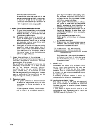 en el cálculo de la depreciación.                          para la presentación a la licitación y todos
          El cálculo del costo de cada uno de los                    los derivados del proceso de contratación
          elementos descritos se puede consultar en                  y que en general son aplicables a la obra a
          el Volumen N* 27 de la Colección del                       contratarsepropiamente dicha.
          Constructor de CAPECO que se refiere a                     b) Los gastos indirectos varios; se refiere a
           "Los equipos y su costo de operación".                    los gastos de toda índole que en general
                                                                     pueden considerarse como relativos a la
                                                                     (S)oficina (S)principal (es) o central (es).
6. Costo Directo de Implementos auxlllares.                    82
                                                                .    Los gastos generales relacionados con el
    6.1 El costo unitario directo en encofrados de                   tiempo de ejecución de obra. Este rubro
         madera se calculará teniendo en cuenta la                   comprende, también en forma enunciativa
         madera utilizada y el número de usos de                     y no limitativa
         cada elemento de encofrado.                                 a) Los gastos administrativosen obra,
    6.2 El costo unitario directo de andamios y                      b) Los gastos administrativos (o indirectos)
         equipo de madera para apuntalamiento, se                    en oficina,
         estabablecerá para el área total de fachada                 c) Los gastos financieros.
         sin descontar vanos o para el área total              8.3   El porcentaje total de gastos generales a
         apuntalada respectivamente.                                 aplicarse sobre el costo directo total se
    6 3 En el caso de reglas utilizadas con un fin
     .                                                               calcula con la siguiente expresión:
         especifico: para tarrajeo, pisos, etc., el
         costo unitario será el resultado de dividir su         G.G. no relacionado G.G. relacionado con
         costo de ejecución o adquisición entre el              tiempo de ejec. obra'el tiempo de ejec. obra
                                                                                                               = %GG
         número de usos y el área de trabajo que                         Costo directo total
         cubran las reglas utilizadas.
                                                                     Con referencia a los gastos generales un
7.   Costo Unitario Directo de Herramientas.                         análisis pormenorizado de todos los items
     El costo unitario de herramientas corresponde al                que involucran se presenta en el capítulo
     consumo o desgaste de herramientas utilizadas                   IIIde este volumen.
     en la ejecución de las pariidas.
     Se considerarán dos tipos de herramientas, los       9.   Utilidad bruta
     de mano y los especiales. Los de mano pueden              Con relación a la utilidad bruta, se deberá contar
     ser de uso personal (planchas, martillos,                 con un cuadro que proporcione las tasas de
     serruchos, etc) o de uso colectivo (lampas,               utilidad según el monto, tipo de obra, riesgo
     picos, cinceles, etc). Los especiales, que son            inherente, valor de los servicios que proporciona
     los que requieren algún tipo de energía para su           la empresa y la tasa de productividad del capital
     uso, se analizaran en la misma forma que las              que requiere la obra.
     máquinas según las normas ya señaladas.                   El concepto de Utilidad también se detalla en
                                                               mayor amplitud en el Capítulo III de este libro.
8.   Gastos generales.
     8.1 Los gastos generales no relacionados con         10. Impuesto General a las Ventas
          el tiempo de ejecución de obra. Este item            Este tributo equivale al 16% (D.S. No 055-99-EF)
          comprende, en forma enunciativa y no                 más 2% por concepto de impuesto de Promoción
          limitativa:                                          Municipal. Se aplica de acuerdo al detalle señalado
                                                               en el punto 111.4.
          a) Los gastos de licitación y contratación;          A partir del 01 de Agosto de 2003 hasta el 31 de
          que se refieren a los gastos necesarios              Diciembre del 2004 mediante la Ley No 28033 de
                                                               18.07.03,latasadeI.G.V.esde17%.
 