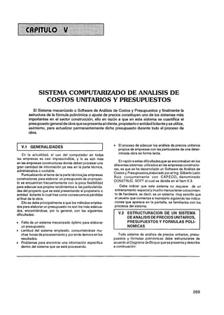 SISTEMA COMPUTARIZADO DE ANALISIS DE
                  COSTOS UNITARIOS Y PRESUPUESTOS
            El Sistema mecanizado o Software de Análisis de Costos y Presupuestos y finalmente la
         estructura de la fórmula polinómica o ajuste de precios constituyen uno de los sistemas más
         importantes en el sector construcción, ello en razón a que en este sistema se cuantifica el
         presupuestogeneral deobra que se presenta al cliente, propietariooentidad licitantey se utiliza,
         asimismo, para actualizar permanentemente dicho presupuesto durante todo el proceso de
         obra.


                                                                El proceso de adecuar los análisis de precios unitarios
   V.l    GENERALIDADES
                                                                propios de empresas con las particulares de una deter-
     En la actualidad, el uso del computador en todas           minada obra en forma lenta.
las empresas es casi imprescindible, y lo es aún más
                                                                 En razón a estas dificultades,que se encontraban en los
en las empresas constructoras donde deben procesar una
                                                             diferentes sistemas utilizados en las empresas constructo-
gran cantidad de información ya sea en la parte técnica,
                                                             ras, es que se ha desarrollado un Software de Análisis de
administrativa o contable.
                                                             Costos y Presupuestos,elaborado por el Ing. Gilberto León
    Puntualizando el tema de la parte técnica,las empresas
                                                             Ruiz conjuntamente con CAPECO, denominado
constructoras para elaborar un presupuesto de un proyec-
                                                             CONSTRUC. SOFT el cual se detalla en el item V.3.
to se encuentran frecuentemente con la poca flexibilidad
para adecuar sus propios rendimientos a las particularida-        Cabe indicar que este sistema no requiere de un
des del proyecto que se está presentando al propietario o     entrenamiento especial y mucho menos tenerconocimien-
entidad licitante lo cual trae como consecuencia pérdidas     to de hardware, es decir, es un sistema muy sencillo que
al final de la obra.                                          el usuario que comienza a manejarlo siguiendo las indica-
    Ello se debe principalmente a que los métodos emplea-     ciones que aparece en la pantalla, se familiariza con los
dos para elaborar un presupuesto no son los más adecua-       procesos del sistema.
dos, encontrándose, por lo general, con las siguientes
dificultades:
                                                                      DE ANALlSlS DE PRECIOS UNITARIOS,
  Falta de un sistema mecanizado óptimo para elaborar                 PRESUPUESTOS Y FORMULAS POLI-
  un presupuesto.
  Lentitud del sistema empleado, consumiéndose mu-
  chas horas de procesamientoy por ende demora en los           Todo sistema de análisis de precios unitarios, presu-
  resultados.                                                puestos y fórmulas polinómicas debe estructurarse de
  Problemas para encontrar una información especifica        acuerdo al Diagrama de Bloque que se presentay describe
  dentro del sistema que se está procesando.                 a continuación:
 