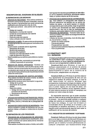 tará ingresar los recursos que participan en este cálcu-
DESCRIPCION D E L DIAGRAMA D E BLOQUES                                 lo, con su respectivo rendimiento, permitiendo realizar
                                                                       hasta un número máximo de 20 ocurrencias.
A) DEFlNlClON DE LOS ARCHIVOS
                                                                       PROCESO DE El ABORACION DE UN P R E S U P W
  pRCHIVO DF RECURSOS.- Este archivo contiene in-
  formación acerca de los recursos (materiales, mano de
                                                                       m.- elaborar un presupuesto este módulo le
                                                                         Para
                                                                       permitirá seleccionar las partidas con su archivo de
  obra, equipos y herramientas) que serán previamente
                                                                       análisis de costos, y se podrá ingresar el metrado
  codificados para distinguirlos unos de otros.
                                                                       correspondiente para cada partida, luego se generará
  Los datos que contiene este archivo son los siguien-
                                                                       un archivo que almacenará los datos mencionados
  tes:
  -  Código del material
                                                                       anteriormente y otro con la lista de coeficientes de
  -  Descripción o nombre del material                                 incidencia, para poder elaborar la fórmula polinómica.
  -  Unidad de comercialización del material                           PROCESO DE REP0RTFS.- Teniendo todos los ar-
                                                                       chivos ya citados, este módulo se encarga de emitir los
  - Costo del material
  -  Fecha de costo del material                                       siguientes reportes:
  -  lndice unificado (IU) del material                                Listados de recursos (materiales, mano de obra, equi-
                                                                       po, herramientas y otros).
  m T 0 S DE LA OBRA.- En este archivo se almacenarán                  - Análisis de costos unitarios
  los datos generalesde laobra para ser mostrados en los               - Presupueto general
  reportes.                                                            - Presupuesto por recursos
  La información contenida será la siguientes:                         -  Coeficiente de incidenciamayores y menores de 5%
  -  Descripción de la obra                                            - Fórmula polinómica
  - Nombre del propietario
  - Empresa del propietario
  -  Empresa que está ejecutando la obra                             V.3 CONSTRUCT. SOFT
  - Lugar de ejecución de la obra                                    V.3.1. DERNICION:
  Datos variables que se solicitan para elaborar un presu-
                                                                       El sistemade Análisisde Precios Unitarios y presupues-
  puesto:                                                              tos CONSTRUCT-SOFT constituye un programa que
       Gastos generales, expresados en porcentaje                      permite elaborar en forma rápida los presupuestos de
       Utilidad, expresada en porcentaje                               obra con sus correpondientes análisis de costos.
  IRCHIVO DE INDICE UNIFICADOS- Contiene una                             Construct.Soft para Windows, el cual es un
  relación de los materiales, mano de obra, equipo, herra-            Software especializado en el análisis de precios
  mientas y demás componentes de la construcción, con                 unitarios, presupuestos y control de obras, orientado
   la indicación del código del índice de aplicación exclusi-         específicamente al sector de la Industria de la
   va en las formulas polinómicas de reajuste de precios en           Construcción, adaptándose a su empresa,.
   obras de construcción.
  ARCHIVO DE ANALlSlS DE COSTOS UNITARIOS.-                              Construct.Soft para Windows le permite elaborar
  Para realizar el análisis de costos unitarios se deberá             muy rápidamente los presupuestos de obra con sus
  codificar previamente cada partida.                                 respectivos análisis de precios unitarios, el cual ha
  Este archivo contiene como información lo siguiente:                sido desarrollado e n entorno Windows bajo
  - Código de la partida                                              concepciones modernas tecnología de objetos, en los
  - Descripción de la partida                                         cuales ya no se emplea el método antiguo de visualizar
  - Unidad                                                            solo el primer registro de una base de datos, con
  - Datos del análisis:                                               opciones de crear, modificar, anular, siguiente, anterior;
        Código del recurso (codificado anteriormente en               en este sistema siempre se tendrá en reemplazo una
        el archivo de recursos)                                       ventana con toda la base de datos.
        Rendimiento del recurso
  - Costo Unitario                                                        Es importante mencionar que el poder actualizar
  IRCHIVO DE PARTIDASY METRADOS DEL. PRESU-                          datos en cada una de las ventas que aparezcan durante
 PUESTO.- Este archivo contiene informaciónacerca de                  el proceso, nos permitirá poder acceder a cualquier
 las partidas, precios y metrados de un presupuesto de                código del sistema sin necesidad de tener un listado
 obra.                                                                de todos los códigos, l o cual nos brindará un
* ARCHIVO DE COEFICIENTES DE INCIDENCIA.- Este                        considerable ahorro de tiempo en el proceso y por
                                                                      consiguiente un beneficio económico, ya que no se
  archivo contiene el listado de elementos con sus res-
                                                                      requiere emitir periódicamente reportes para saber la
  pectivos lndices unificados e incidencias en el presu-
                                                                      codificación de los recursos del sistema.
  puesto.
                                                                      V.3.2. REQUISITOS DE HARDWARE Y SOFTWARE
B) DEFlNlClON D E LOS PROCESOS
    O     C   E     S   Q  ~   !                      J     ~    .      - Construct. Soft para Windows ha sido desarrollado
  Permite realizar el mantenimiento (modificación, elimi-            para correr bajo un entorno de Microsoft Windows con
  nación o inclusión de nuevos datos) de los menciona-               tecnología de objetos, plataforma de ~rogramación que
  dos anteriormente.                                                 permite que el sistema funcione perfectamente en
  Para realizar el análisis de costos unitarios, se le solici-       cualquier computador que necesariamente tenga
 