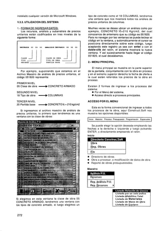 instalado cualquier versión de Microsoft Windows.                    tipo de concreto como el 18 COLUMNAS. tendremos
                                                                     una ventana que nos mostrará todos los análisis de
V.3.3. UTlLlZAClON DEL SISTEMA                                       precios unitarios de columnas.

1.- FORMA DE INGRESAR DATOS:                                         Muchas veces se desea ubicar un análisis como por
   Los recursos, análisis y subanálisis de precios                   ejemplo, CONCRETO f6=210 Kglcm2, del cual
unitarios están codificados en tres niveles de la                    conocemos de antemano que su código es 051820.
siguiente forma:                                                     Para no navegar por las ventanas se puede teclear el
                                                                     código en la ventana, y automáticamente el cursor se
                                                                     posiciona directamente sobre este. código, luego
1   RECURSOS   XX   XX   XX   MIAL1818 UUITARIO   XX   XX   XX   1   aceptando este registro ya sea con enter o con el
                                                                     doble-clik del ratón, el sistema mostrará la nueva
                                                                     ventana. Y así sucesivamente hasta llegar al código
                                                                     051820, el cual' deseábamos.
     CLASE
     TIPO
     RECURSO                   PARTIDA   BASE                        2.- MENU PRINCIPAL

                                                                        El menú principal se muestra en la parte superior
   Por ejemplo, suponiendo que estamos en el                         de la pantalla, conjuntamente con la obra en proceso
Archivo Maestro de análisis de precios unitarios, el                 y en el extremo superior derecho la fecha de oferta a
código 051820 representa:                                            la cual están referidos los precios de la obra en
                                                                     proceso.
PRIMER NIVEL
05 Clase de obra -b             CONCRETO ARMADO                      Existen 2 formas de ingresar a los procesos del
                                                                     sistema:
SEGUNDO NIVEL                                                              Por el Menú del sistema.
18 Tipo de obra ---)COLUMNAS                                               Acceso directo a procesos principales.

TERCER NIVEL                                                         ACCESO POR EL MENU
20 Partida base          -b     CONCRETO fc = 210 kglcm2
                                                                        Esta es la forma convencional de ingresar a todos
   Si ingresamos al archivo maestro de análisis de                   los procesos de la obra, aquí Consiruct.Soft nos
precios unitarios, lo primero que tendremos es una                   muestra las opciones disponibles:
ventana con la clase de obras:
                                                                      Inicio Maestro Proceso Presupuesto Programacion Especiales


                                                                         Se puede elegir la opción deseada empleando las
                                                                     flechas a la derecha o izquierda y luego pulsando
                                                                     ENTER, o directamente empleando el ratón.
                                                                     Inicio




                                                                       Directorio de obras.
                                                                       Obra a procesar, o modificación de datos de obra.
                                                                     e Reporte de obras presupuestadas.
                                                                     Maestro


                                                                       R~cursos
                                                                       Rep. Análisis P.U.
                                                                     1 Rep. Recursos        bI



                                                                                                 Listado Alfabético Total
Si elegimos en esta ventana la clase de obra 05                                                  Listado de Materiales
CONCRETO ARMADO, tendremos una ventana con                                                       Listado de Mano de obra
los tipos de concreto armado, si luego elegimos un                                               Listado de Eauioos
 