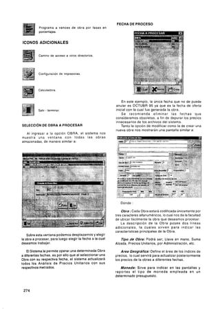 FECHA DE PROCESO
           Programa a vances de obra por fases en
           porcentajes.


ICONOS ADICIONALES


           Camino de acceso a otros directorios.




           Configuración de impresoras.



           Calculadora


                                                               En este ejemplo, la Única fecha que no de puede
                                                           anular es OCTUBR 95 ya que es la fecha de oferta
                                                           inicial con la cual fue generada la obra.
                                                               Se recomienda eliminar las fechas que
                                                           consideremos obsoletas, a fin de depurar los precios
                                                           innecesarios de los archivos del sistema.
SELECC~ON OBRA A PROCESAR
        DE                                                     Tanto la opcion de modificar como la de crear una
                                                           nueva obra nos mostrarán una pantalla similar a.
   Al inaresar a la o ~ c i ó nOBRA, el sistema nos
muestr;   una ventana c o n todas las obras
almacenadas, de manera similar a:




                                                              Donde :

                                                               Obra :Cada Obra estará codificada únicamente por
                                                           tres caracteres alfanuméricos, lo cual nos da la facultad
                                                           de ubicar fácilmente la obra que deseamos procesar.
                                                               La descripción de la Obra posee dos líneas
                                                           adicionales. l a c u a l e s s i r v e n Dara indicar las
                                                           características principales de la 0b;a.
    Sobre esta ventana podemos desplazarnos y elegir
la obra a procesar, para luego elegir la fecha a la cual       Tipo de Obra: Podrá ser; Llave en mano, Suma
deseamos trabajar.                                         Alzada, Precios Unitarios, por Administración, etc.

   El Sistema le permite operar una determinada Obra           Area Geográfica: Define el área de los índices de
a diferentes fechas, es por ello que al seleccionar una    precios, lo cual servirá para actualizar posteriormente
Obra con su respectiva fecha, el sistema actualizará       los precios de la obras a diferentes fechas.
todos los Análisis de Precios Unitarios con sus
respectivos metrados.                                         Moneda: Sirve para indicar en las pantallas y
                                                           reportes e l tipo de m o n e d a empleada e n u n
                                                           determinado presupuesto.
 