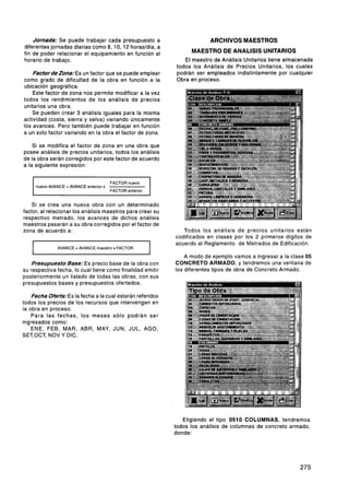 Jornada: Se puede trabajar cada presupuesto a                             ARCHIVOS MAESTROS
diferentes jornadas diarias como 8, 10, 12 horasldía, a
fin de poder relacionar el equipamiento en función al                  MAESTRO DE ANALlSlS UNITARIOS
horario de trabajo.                                                 El maestro de Análisis Unitarios tiene almacenada
                                                                 todos los Análisis de Precios Unitarios, los cuales
    Factordezona: Es un factor que se puede emplear              podrán ser empleados indistintamente por cualquier
como grado de dificultad de la obra en función a la              Obra en proceso.
ubicación geográfica.
    Este factor de zona nos permite modificar a la vez
todos los rendimientos de los análisis de precios
unitarios una obra.
    Se pueden crear 3 análisis iguales para la misma
actividad (costa, sierra y selva) variando únicamente
los avances. Pero también puede trabajar en función
a un solo factor variando en la obra el factor de zona.

    Si se modifica el factor de zona en una obra que
posee análisis de precios unitarios, todos los análisis
de la obra serán corregidos por este factor de acuerdo
a la siguiente expresión:


        nuevo AVANCE = AVANCE anterior x
                                           FACTOR nuevo
                                           FACTOR anterior   1
    Si se crea una nueva obra con un determinado
factor, al relacionar los análisis maestros para crear su
respectivo metrado, los avances de dichos análisis
maestros pasarán a su obra corregidos por el factor de
zona de acuerdo a:                                                  Todos los análisis de precios unitarios están
                                                                 codificados en clases por los 2 primeros digitos de
                                                                 acuerdo al Reglamento de Metrados de Edificación.
    I             AVANCE =AVANCE maestro x FACTOR
                                                             1       A modo de ejemplo vamos a ingresar a la clase 05
    Presupuesto Base: Es precio base de la obra con              CONCRETO ARMADO, y tendremos una ventana de
su respectiva fecha, lo cual tiene como finalidad emitir         los diferentes tipos de obra de Concreto Armado.
posteriormente un listado de todas las obras, con sus
presupuestos bases y presupuestos ofertados.

    Fecha 0ferta:Es la fecha a la cual estarán referidos
todos los precios de los recursos que intervengan en
la obra en proceso.
    Para las fechas, los meses sólo podrán ser
ingresados como:
    ENE, FEB, MAR, ABR, MAY, JUN, JUL, AGO,
SET,OCT, NOV Y DIC.




                                                                    Eligiendo el tipo 0510 COLUMNAS, tendremos
                                                                 todos los análisis de columnas de concreto armado,
                                                                 donde:
 