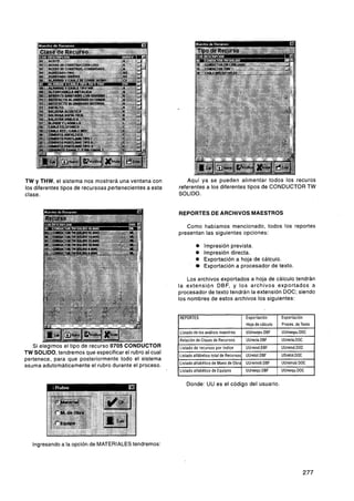 TW y THW, el sistema nos mostrará una ventana con                Aquí ya se pueden alimentar todos los recuros
los diferentes tipos de recursoas pertenecientes a esta       referentes a los diferentes tipos de CONDUCTOR TW
clase.                                                        SOLIDO.


                                                              REPORTES DE ARCHIVOS MAESTROS

                                                                 Como habíamos mencionado, todos los reportes
                                                              presentan las siguientes opciones:

                                                                       O    Impresión prevista.
                                                                       O    Impresión directa.
                                                                       O    Exportación a hoja de cálculo.
                                                                            Exportación a procesador de texto.

                                                              Los archivos exportados a hoja de cálculo tendrán
                                                          la extensión DBF, y los archivos exportados a
                                                          procesador de texto tendrán la extensión DOC; siendo
                                                          los nombres de estos archivos los siguientes:


                                                          1 REPORTES                                 1   Exportación       1   Exportación        1
                                                          1                                              Hoja de cálculo       Proces. de Texto
                                                              Listado de los análisis maestros           UUmaepu.DBF           UUmaepu.DOC
                                                              Relación de Clases de Recursos             UUrecla.DBF           UUrecla.DOC
   Si elegimos el tipo de recurso 0705 CONDUCTOR              Listado de recursos por índice             UUreind.DBF           UUreind.DOC
TW SOLIDO, tendremos que especificar el rubro al cual                                                    UUretot.DBF           USretot.DOC
                                                              Listado alfábetico total de Recursos
pertenece, para que posteriormente todo el sistema
                                                              Listado alfabético de Mano de Obra         UUremob.DBF           UUremnh DOC
                                                                                                                                - . -. - .
                                                                                                                                       -
asuma adutomáticamente'el rubro durante el proceso.                                                  1                     I

                                                              Listado alfabético de Equipos              UUreequ.DBF           UUreequ.DOC




   Ingresando a la opción de MATERIALES tendremos:
 
