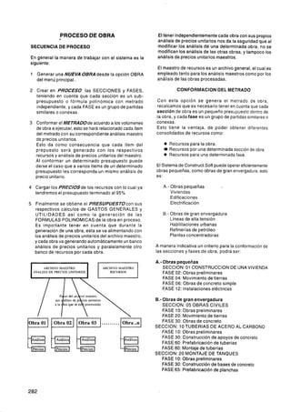 PROCESO DE OBRA                          El tener independientemente cada obra con sus propios
                                                           análisis de precios unitarios nos da la seguridad que al
SECUENCIA DE PROCESO                                       modificar los análisis de una determinada obra, no se
                                                           modifican los análisis de las otras obras, y tampoco los
En general la manera de trabajar con el sistema es la      análisis de precios unitarios maestros.
siguiente:
                                                           El maestro de recursos es un archivo general, el cual es
1 Generar una NUEVA OBRAdesde la opción OBRA               empleado tanto para los análisis maestros como por los
  del menú principal..                                     análisis de las obras procesadas.

2 Crear en PROCESO las SECCIONES y FASES,                            CONFORMACION DEL METRADO
  teniendo en cuenta que cada sección es un sub-
  presupuesto o fórmula polinómica con metrado             Con esta opción se genera el metrado de obra,
  independiente, y cada FASE es un grupo de partidas       recalcamos que es necesario tener en cuenta que cada
  similares o conexas.                                     sección de obra es un pequeño presupuesto dentro de
                                                           la obra, y cada fase es un grupo de partidas similares o
3 Conformar el METRADOde acuerdo a los volúmenes           conexas.
  de obra a ejecutar, esto se hará relacionado cada ítem   Esto tiene la ventaja, de poder obtener diferentes
  del metrado con su correspondiente análisis maestro      consolidádos de recursos como:
  de precios unitarios.
  Esto da como consecuencia que cada ítem del                 e Recursos para la obra.
  prepuesto será generado con los respectivos                   Recursos por una determinada sección de obra
  recursos y análisis de precios unitarios del maestro.       e Recursos para una determinada fase.
  Al conformar un determinado presupuesto puede
  darse el caso que a varios ítems de un determinado       El Sistema de ConstructSoft puede operar eficientemente
  presupuesto les corresponda un mismo análisis de         obras pequeñas, como obras de gran envergadura, esto
  precio unitario.                                         es:

4    Cargar los PRECIOSde los recursos con lo cual ya         A.- Obras pequeñas
     tendremos el presupuesto terminado al 95%                    Viviendas
                                                                  Edificaciones
5 Finalmente se obtiene el PRESUPUESTOcon sus                     Electrificación
  respectivos cálculos de GASTOS GENERALES y
  UTILIDADES así como la generación de las                    B.- Obras de gran envergadura
  FORMULAS POLINOMICAS de la obra en proceso.                     Líneas de alta tensión
  Es importante tener en cuenta que durante la                    Habilitaciones urbanas
  generación de una obra, esta se va alimentando con              Refinerías de petróleo
  los análisis de precios unitarios del archivo maestro,          Plantas concentradoras
  y cada obra va generando automáticamente un banco
  análisis de precios unitarios y paralelamente otro       A manera indicativa un criterio para la conformación de
  banco de recursos por cada obra.                         las secciones y fases de obra, podrá ser:

                                                           A.- Obras pequeñas
          ARCHIVO MAESTRO                                      SECCION: 01 CONSTRUCCION DE UNA VIVIENDA
    ANALlSlS DE PRECIOS UNITARIOS          RECURSOS            FASE 02: Obras preliminares
                                                               FASE 04: Movimiento de tierras
                                                               FASE 06: Obras de concreto simple
                                                               FASE 12: Instalaciones eléctricas

                                                           B.- Obras de gran envergadura
                                                               SECCION: 05 OBRAS CIVILES
                                                               FASE 10: Obras preliminares
                                                               FASE 20: Movimiento de tierras


PFF'                                   .........
Obra 01        Obra 02       Obra O3                           FASE 30: Obras de concreto
                                                           SECCION: 10 TUBERIAS DE ACERO AL CARBONO
                                                               FASE 10: Obras preliminares
                                                               FASE 30: Construcción de apoyos de concreto
                                                               FASE 60: Prefabricación de tuberías
                                                               FASE 80: Montaje de tuberías
                                                           SECCION: 20 MONTAJE DE TANQUES
                                                               FASE 10: Obras preliminares
                                                               FASE 30: Construcción de bases de concreto
                                                               FASE 65: Prefabricación de planchas
 