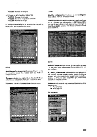 FASE 82: Montaje de tanques                          Donde:

SECCION: 30 MONTAJE DE EQUIPOS                          Modifica cÓd/go de fase traslada a un nuevo código de
  FASE 10: Obras preliminares                           fase, todo el metrado correspondiente
  FASE 30: Bases de equipos de concreto
  FASE 84: Montaje de equipo                            En este caso a modo de ejemplo se han creado las fases
                                                        01,02 y 03 para una sola sección 10 SENALIZACION,
Lo primero que debe hacer en la opción de metrado es    ingresando a una determinada fase, como por ejemplo la
generar las secciones de obra como:                     fase 02, se podrá generar el metrado correspondiente
                                                        para cada fase.




                                                        Donde:

                                                        Modífica códigopermite cambiar el orden de las partidas
Donde:                                                  , ya que estas están ordenadas en forma ascendente por
                                                        sus códigos.
Modifica código de sección traslada al nuevo código
de sección todas las fases con su metrado               FPmarcapara eliminar, permite marcar o desmarcar
correspondiente.                                        las partidas que se desean anular, luego el sistema
                                                        anulará a la misma vez todas las partidas marcadas,
Copiasecciónpermite duplicar todo el contenido de una   también se eliminarán todas las partidas que pertenezcan
determinada sección en una nueva sección de obra.       a otra fase del presupuesto.

Ingresando a la sección de señalización tendremos:      Nuevo permite generar una nueva partida de acuerdo a
                                                        las opciones:
                                                            O Por ventanas
                                                               Por búsqueda

                                                        Por ventanas
 