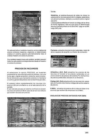 Donde:

                                                             Histórico, el sistema buscará de todas las obras los
                                                             precios de los recursos para la fecha elegida, pasándolos
                                                             a la obra en proceso, siempre y cuando el precio original
                                                             sea cero.
                                                             La búsqueda se efectúa en función al código de las obras
                                                             en forma regresiva, esto es que para un determinado
                                                             recurso buscará primero en la obra 045, luego en la 044,
                                                             luego 043 y etc.




En esta pantalla el sistema muestra varios análisis de       Factores, actualiza los precios de materiales, mano de
precios unitarios maestros, eligiendo un determinado         obra o equipos de acuerdo a un factor de corrección.
análisis el sistema pasará automáticamente todo el
análisis maestro a la obra en proceso.

Si un análisis maestro tiene sub-análisis, también pasarán
todos los sub-análisis correspondientes desde el maestro
a la obra en proceso.


           PRECIOS DE RECURSOS

Al seleccionar la opción PRECIOS, se muestran                Alfabético (Arh. Ext) actualiza los precios de los
únicamente los recursos de la obra en proceso, y en una      recursos en función a los precios contenidos en un
forma ágil y rápida se podrán alimentar estos precios.       archivo externo de precios del sistema Pre.Soft archivo
Es de mencionar que el presente sistema no mantiene          de precios podrá estar ubicado en un directorio.
un archivo general de precios sólo lo discrimina por obra.
                                                             Código (Arh. Ext) actualiza sólo los recursos con precio
El sistema indica constantemente los recursos con            cero, en función a los mismos códigos del archivo externo
precios 0.00 con una flecha t en el lado derecho de la       de precios.
pantalla.
Al salir de este proceso el sistema verificará si existen    E-MAIL, actualiza los precios de su obra en base a los
recursos con precios 0.00 en caso de ser así nos indicará    archivos que reciben las empresas vía E-MAIL.
que existen recursos sin precios.

                                                             ANALISIS DE PRECIOS UNITARIOS POR OBRA
 