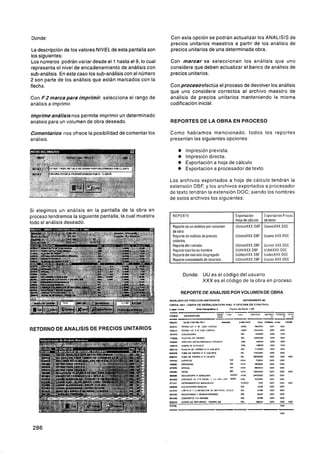 Donde:                                                       Con esta opción se podrán actualizar los ANALISIS de
                                                             precios unitarios maestros a partir de los análisis de
 La descripción de los valores NIVEL de esta pantalla son    precios unitarios de una determinada obra.
los siguientes:
Los números podrán variar desde el 1 hasta el 9, lo cual     Con marcar se seleccionan los análisis que uno
representa el nivel de encadenamiento de análisis con        considere que deben actualizar el banco de análisis de
sub-análisis. En este caso los sub-análisis con el número    precios unitarios.
2 son parte de los análisis que están marcados con la
flecha.                                                      Con procesoefectúa el proceso de devolver los análisis
                                                             que uno considere correctos al archivo maestro de
Con F 2 m a r c a p a r a imprimir, selecciona el rango de   análisis de precios unitarios manteniendo la misma
análisis a imprimir.                                         codificación inicial.

lmprimeanálisisnos permite imprimir un determinado
análisis para un volumen de obra deseado.                    REPORTES DE LA OBRA EN PROCESO

Comentarios nos ofrece la posibilidad de comentar los        Como habíamos mencionado. todos los reportes
análisis.                                                    presentan las siguientes opciones:

                                                                   OImpresión prevista.
                                                                  0 Impresión directa.
                                                                  O Exportación a hoja de cálculo
                                                                  o Exportación a procesador de texto

                                                             Los archivos exportados a hoja de cálculo tendrán la
                                                             extensión DBF. y los archivos exportados a procesador
                                                             de texto tendrán la extensión DOC: siendo los nombres
                                                             de estos archivos los siguientes:

Si elegimos un análisis en la pantalla de la obra en
proceso tendremos la siguiente pantalla, la cual muestra       REPORTE                                    Exportacióri               Fxportacitin P~uce:
                                                                                                          Hoja de calculo            de texto
todo el análisis deseado.
                                                               Reporte de un analisis por volumeii        UUavoXXX.0BF UuavoXXX.DOC
                                                               de obra
                                                               Reporte de análisis de precios
                                                               unitarios.
                                                               Reporte del iiietrado
                                                                                                          UUaiiaXXX.DBF

                                                                                                          UUmetXXX.DB[:
                                                                                                                                 I   Uuana XXX DOC

                                                                                                                                     Uurriet.XXX.DOC
                                                               Reporle total horas-horiibre               UUlihXXX DBF               UUhhXXX.DOC
                                                               Reporte del metrado disgregado             UUdesXXX OBT               UiidesXXX DOC
                                                               Reoorte consolidado de recursos            UUconXXX DBF               Uucon XXX DOC


                                                                       Donde: UU es el código del usuario
                                                                              X X X es el código de la obra en proceso

                                                                    REPORTE DE ANALISIS POR VOLUMEN DE OBRA
                                                             ANALISIS DE PRECIOS UNITARIOS                        N0VIEMBRE.S
                                                                          -
                                                             OBRA: O 0 1 OBnA D E SENALILACION VIAL Y OFICINA D E CONTROL
                                                             Luga: Lima       h-ña:         2        ~ a s t o <*> Z o m . (.m
                                                                                                               r




RETORNO DE ANALISIS DE PRECIOS UNITARIOS
 