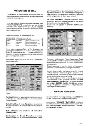 PRESUPUESTO DE OBRA                                    generales variables y fijos, los cuales se muestran en la
                                                                   siguiente pantalla. En esta pantalla es posible ingresar a
 Existen 4 tipos de presupuestos, pudiéndose optar por             cada uno de los rubros de gastos generales y determinar
 cualquiera de ellos de acuerdo a las particularidades             en los componentes de dicho gasto general.
 propias de cada empresa.
                                                                   La opción I m p u e s t o s permite considerar dichos
                                                                   impuestos en forma independientes de los Gastos
 En el lado superior derecho se muestra en este caso               Generales, como el caso del IGV.
 PRESUPUESTO TlPO 1, nos indica que eta obra se                    Ingresando a la opción de GASTOS GENERALES
 procederá como el presupuesto tipo 1, que es el tipo de           tenemos:
 presupuesto con el cual se obtendrá la composición de
 la fórmula polinómica.


 Los 4 tipos posibles de presupuestos, son:

 PRESUPUESTO
 TIPO 1
 TIPO 2
               1 GASTOS GRALS. 1 UTILIDAD
               1 Calculados
                Calculados
                               1 Sobre (Costo Directo - GG)
                                Sobre (costo Directo)    '
                                                              1
 TIPO 3         Global          Sobre (Costo Directo t GG)
 TIPO 4         Global          Sobre (Costo Directo)

Como los presupuestos Tipo 1 y Tipo 2 calculan los
gastos generales tienen una pantalla similar, de igual
forma los presupuestos Tipo 3 y Tipo 4 que trabajan en
función a los gastos generales en forma global, también
poseen una pantalla similar.

Al procesar el PRESUPUESTOS TlPO 1, muestra la                    Respecto a los Impuestos (% d e lPresupuesto rota/),
siguiente pantalla:                                               ConstrucSoft le permite considerar impuestos o tributos
                                                                  dentro de los gastos generales en función al presupuesto
                                                                  total de la obra.
                                                                  Estos impuestos se pueden incluir en los gastos
                                                                  generales variables o en los gastos generales fijos.

                                                                  Una vez determinados los gastos generales en esta
                                                                  pantalla el sistema refresca los gastos generales en la
                                                                  primera pantalla, cuadrando los gastos generales en
                                                                  función al costo total directo de la obra.
                                                                  Por ello es necesario tener en cuenta que el sistema
                                                                  cuadrará estos gastos generales variables en 9999
                                                                  GASTOS VARIOS (VARIABLES)y los gastos generales
                                                                  fijos en 9999 GASTOS VARIOS (FIJOS), por lo tanto
                                                                  para que el reporte sea consistente, se deberán trasladar
                                                                  algunos gastos a estos rubros.


                                                                              FORMULAS POLINOMICAS
Donde:

Partidas Globaleses la suma de todos los recursos de              Es necesario tener siempre presente que cada SECCION
la obra que han sido alimentados en el metrado como               de obra corresponde a una Fórmula polinómica.
Global/Estimado.
                                                                  Al ingresar a FORMULAS POLINOMICAS el sistema
Materiales, Mano d e obra, Equipos son la S umatoria              muestra una pantalla con todas las secciones de la obra
de todos los análisis de precios unitarios de la obra en          para seleccionar en ella la fórmula polinómica a procesar,
proceso.                                                          en una pantalla similar a:

Sub-Andlisises la suma de todos los sub-análisis de la
obra en proceso.

Con la opción de G a s t o s Generales, es posible
determinar cada uno de los componentes de los gastos
 