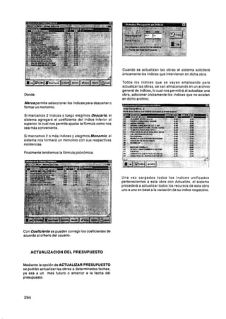 Cuando se actualizan las obras el sistema solicitará
                                                            únicamente los índices que intervienen en dicha obra.

                                                            Todos los indices que se vayan empleando para
                                                            actualizar las obras, se van almacenando en un archivo
                                                            general de indices, lo cual nos permitirá al actualizar una
Donde:                                                      obra, adicionar Únicamente los indices que no existan
                                                            en dicho archivo.
Marcapermite seleccionar los índices para descartar o
formar un monomio.

Si marcamos 2 indices y luego elegimos Descarta, el
sistema agregará el coeficiente del índice inferior al
superior, lo cual nos permite ajustar la fórmula como nos
sea mBs conveniente.

Si marcamos 2 o más indices y elegimos Monomio, el
sistema nos formará un monomio con sus respectivas
incidencias.

Finalmente tendremos la formula polinómica:




                                                            Una vez cargados todos los índices unificados
                                                            pertenecientes a esta obra con Actualiza, el sistema
                                                            procederá a actualizar todos los recursos de esta obra
                                                            uno a uno en base a la variación de su índice respectivo.




Con CoefMentese pueden corregir los coeficientes de
acuerdo al criterio del usuario.



    ACTUALIZACION DEL PRESUPUESTO


Mediante la opción de ACTUALIZAR PRESUPUESTO
se podrán actualizar las obras a determinadas fechas,
ya sea a un mes futuro o anterior a la fecha del
presupuesto.
 