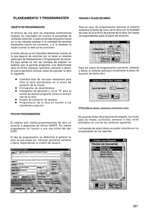 PLANEAMIENTO Y PROGRAMACION                               FECHAS Y PLAZO DE OBRA


OBJETO DE PROGRAMACION                                      Para el caso de programación mensual el sistema
                                                            solicitará la fecha de inicio de la obra con la finalidad
Al término de una obra las empresas constructoras           de crear en el archivo de precios de la obra, los meses
evalúan los resultados en función al porcentaje de          correspondientes para el plazo de duración.
utilidades obtenido, si este porcentaje es positivo quizá
ya no les interese analizar si la cantidad de recursos
empleados fueron los correctos, y si lo analizan lo
hacen cuando la obra ya ha concluido.

A estas alturas ya es imposible determinar cuanto es
lo que dejaron de controlar por no tener un sistema
adecuado de Planeamiento y Programación de obras.
Es aquí donde se ven las ventajas de emplear un
sistema que le permita programar una determinada
obra en forma mensual, quincena, semanal o diaria;          Para los casos de programación quincenal, semanal
el cual le permitirá conocer antes de ejecutar la obra      o diaria, el sistema solicitará únicamente el plazo de
lo siguiente:                                               duración de dicha obra.

        Cantidad total de recursos necesarios para
        toda la obra distribuidos en el plazo de
        duración de la misma.
        Cronograma de desembolsos.
        Histograma de personal y curva "S" para el
        control de avance programa versus el avance
        real de la obra.
        Cuadro de utilización de equipos.
        Programación de la obra en función a los
        volúmenes a ejecutar.
                                                            TITULOS DE (MESES, SEMANAS, QUINCENAS, DIAS)

TIPO DE PROGRAMACION
                                                            De acuerdo al tipo de programación elegido, los títulos
                                                            para los meses, quincenas, semanas o días, serán
El sistema sólo realiza programaciones de obra se           solicitados en una de las ventanas siguientes.
acuerdo a diagramas de barras GANTT. No realiza
programación en función a una ruta crítica del tipo         La finalidad de estos títulos es poder incluirlos en los
P ERT.                                                      encabezados de los reportes.

El tipo de programación se determina al generar la
obra, la cual puede ser mensual, quincenal, semanal
o diaria, dependiendo el criterio del usuario.
 