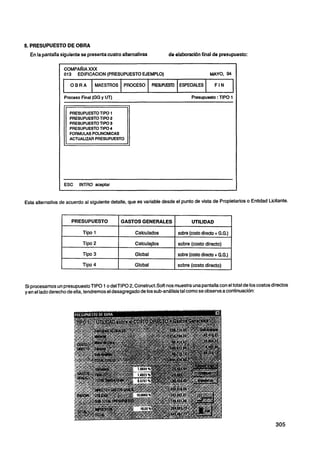 5. PRESUPUESTO DE OBRA
  En la pantalla siguiente se presentacuatro alternativas             de elaboraciónfinal de presupuesto:



                I    COMPARIA XM
                     013   EDlFlCAClON (PRESUPUESTO EJEMPLO)                                   MAYO, 94


                11 1   O B RA      MAESTROS PROCESO

                     Proceso Final (GG y UT)
                                                                PRESUWESTO ESPECIALES

                                                                                    Presupuesto :TIPO 1


                       PRESUPUESTOTIPO 1
                       PRESUPUESTOTlPO 2
                       PRESUPUESTOTlPO 3
                       PRESUPUESTOTlPO 4
                       FORMULAS POUNOMICAS
                       ACTUAUZARPRESUPUESTO




Esta alternativa de acuerdo al siguiente detalle, que es variable desde el punto de vista de Propietarios o Entidad Licitante.


                        PRESUPUESTO                GASTOS GENERALES                 UTILIDAD


                 I           Tipo 1            1       Caiculados        1 sobre (costo directo + G.G.)
                                                                         1
                             Tipo 2                    Calcula~os            sobre (costo directo)
                                               I                         I

                             Tipo 3                    Global                sobre (costo directo + G.G.)
                                               I                         1


                 I           Tipo 4                    Global                sobre (costo directo)



Si procesamos un presupuestoTlP0 1 o delTIPO 2, Construct.Sofinos muestra una pantalla con el total de los costos directos
y en el lado derecho de ella, tendremos el desagregado de los sub-análisistal como se observa a continuación:
 