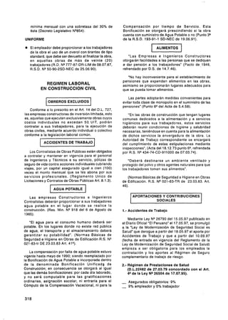 mínima mensual con una sobretasa del 30% de             Compensación por tiempo de Servicio. Esta
   esta (Decreto Legislativo NQ854).                       Bonificación se otorgará prescindiendo si la obra
                                                           cuenta con suministro de Agua Potable o no (Punto 33
UNIFORME                                                   de la R.S.D. 193-91-1 SD-NEC de 19.06.91).

e El empleador debe proporcionar a los trabajadores
   de la obra el uso de un overol con tirantes de tipo
                                                                             1   ALIMENTOS     1
   standard, que debe ser devuelto al finalizar la obra,        "Las Empresas e Ingenieros Constructores
   en aquellas obras de más de veinte (20)                 otorgarán facilidades a las personas que se dediquen
   trabajadores (R.D. NQ 777-87-DR-LIM de 08.07.87,        5i. dar pensión a los trabajadores" (Pacto de 1946,
   R.S.D. NQ50-90-2SD-NEC de 25.06.90).                    refrendado por D.S. de 14.7.46).

                                                              "No hay inconveniente para el establecimiento de
                                                           pensiones que expendan alimentos en las obras,
            REGIMEN LABORAL                                asimismo se proporcionarán lugares adecuados para
          EN CONSTRUCCION CIVIL                            que se pueda tomar alimentos.

                                                               Las partes adoptarán medidas convenientes para
              OBREROS EXCLUIDOS                            evitar toda clase de monopolio en el suministro de las
                                                           pensiones" (Punto 8Qdel Acta de 5.4.58).
    Conforme a lo prescrito en el Art. 14 del D.L. 727,
las empresas constructoras de inversión limitada, esto        "En las obras de construcción que tengan lugares
es, aquellas que ejecuten exclusivamente obras cuyos       comunes dedicados a la alimentación y a servicios
costos individuales no excedan 50, UIT, podrán             higiénicos para sus trabajadores, estos servicios
contratar a sus trabajadores, para l a ejecución de        deberán reunir condiciones de higiene y salubridad
obras civiles, mediante acuerdo individual o colectivo     necesarias, teniéndose en cuenta para la alimentación
conforme a la legislación laboral común.                   de dichos servicios la envergadura de la obra. La
                                                           Autoridad de Trabajo correspondiente se encargará
            ACCIDENTES DE TRABAJO                          del cumplimiento de estas estipulaciones mediante
         --
                                                           inspecciones", (Acta del 18.12.73 punto 6Q,refrendada
    Los Contratistas de Obras Publicas están obligados     por R.S. N* 434-74-CD-911000 de 07.03.74).
a contratar y mantener en vigencia para el personal
de Ingenieros y Técnicos a su servicio, pólizas de             "Deberá destinarse un ambiente ventilado y
seguro de vida contra acciones individuales cubriendo      protegido del polvo y otros agentes naturales para que
viajes, por un capital asegurado igual a cien (100)        los trabajadores tomen sus alimentos".
veces el monto mensual que se les abona por sus
servicios profesionales. (Reglamento Unico de                 (Normas Básicas de Seguridad e Higiene en Obras
Licitaciones y Contratos de Obras Públicas Art. 8.1.3).    de Edificación. R.S. NQ021-83-TR de 23.03.83. Art.
                                                           46).


   Las empresas Constructoras e Ingenieros                       APORTACIONES Y CONTRIBUCIONES
Contratistas deberán proporcionar a sus trabajadores                       SOCIALES
agua potable en e l lugar donde se realice l a
construcción. (Res. Min. N* 918 del 6 de Agosto de         1.- Accidentes de Trabajo
1965).
                                                               Mediante Ley NP26790 del 15.05.97 publicado en
   "El agua para el consumo humano deberá ser              el Diario Oficial "El Peruano" el 17.05.97, se promulgó
potable. En los lugares donde no existe red pública        a la "Ley de Modernización de Seguridad Social es
de agua, el transporte y el almacenamiento deberá          Salud" que derogue a partir del 18.05.97 el aporte por
garantizar su potabilidad". (Normas Básicas de             Accidentes de Trabajo y que a partir del 10.09.97
Seguridad e.Higiene en Obras de Edificación R:S. N*        (fecha de entrada en vigencia del Reglamento de la
021-83-tr DE 23.03.83 Art. 41Q).                           Ley de Modernización de Seguridad Social de Salud)
                                                           empieza a ser obligatoria para los empleados la
    La compensación por falta de agua potable estuvo       contratación y los aportes al Régimen de Seguro
vigente hasta mayo de 1990; siendo reemplazado por         complementario de trabajo de riesgo.
la Bonificación de Agua Potable e incorporada dentro
de la denominada Bonificación Unificado de                 2.- Régimen de Prestaciones de Salud
Construcción; en consecuencia se otorgará al igual             (D.L.22482 de 27.03.79 concordado con el Art.
que las demás bonificaciones: por cada día laborado,           4Qde la Ley N* 26504 de 17.07.95).
y no será computable para las gratificaciones
ordinarias, asignación escolar, ni entraría para el        - Asegurados obligatorios: 9%
Cómputo de la Compensación Vacacional, ni para la          - 9% empleador y 0% trabajador
 