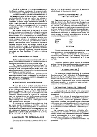 Por R.M. NQ983 de l4.lO.66,se hizo extensiva la            NEC de 25.05.90; actualmente forma parte de la Bonifica-
 Bonificación por Altura a los trabajos de tanques elevados        ción Unificada de Construcción (BUC).
 en urbanizaciones y a partir de los cinco metros de altura.
        Por disponerlo así la R.M. NQ 072 de 4 de Febrero de                   BONlFlCAClON UNIFICADA DE
 1967 esta bonificación del 5% se pagará a los obreros de                        CONSTRUCCION (BUC)
construcción civil siempre que realicen sus labores en
fachadas interiores en las que utilicen andamios y que                   De acuerdo con el punto 3 V e la R. S. D. 193-91-1SD-
comparten los mismo riesgos de las labores señaladas en            NEC de 19.06.91, las Bonificaciones por Desgaste de
el Art. 5" de la R.M. de 6 de agosto de 1965; efectuándose         Herramientasy Ropa, por Alimentación, por Compensación
el pago en la misma forma y de acuerdo con los requisitos          por falta de Agua Potable y por Especialización para el
establecidos en el Art. 17 de la R.M. NQ  480, de fecha 20 de      Operario, se reúnen en una sola denominada Bonificación
marzo de 1964.                                                     Unificada de Construcción (BUC), que se pagará en por-
       En aquellas edificaciones en las que no se pueda            centaje de la Remuneración Básica; estos porcentajes
precisar los 4 pisos para el pago de la bonificación por altura,   permanecerán inalterables en el transcurso del tiempo, por
subsidiariamente,se considerará con derecho al pago de la          cuanto su valor se reajusta automáticamente al variar la
bonificaciónpor altura aquellostrabajos de andamio realiza-        remuneración básica; son los siguientes:
dos en el exterior; armado de columnas de fachadas exte-
riores, revoques exteriores de toda clase, revestimientos                  Operario             32%
de cerámica y otros, molduras que deben fijarse desde el                   Oficial              30%
exterior y encofrado de aleros, así como las labores en                    Peón                 30%
fachadas interiores en las que utilicen andamio y que
comporte los mismos riesgos de las labores antes señala-
das que se realicen a partir de los diez metros contados
                                                                                      1   BOTIQUIN        1
desde la cota del suelo". (Pacto del Pliego de Reclamos
                                                                         Existirán botiquines en cada obra para atender a los
refrendado por Res. Sub-Direct. NQ 604-75-911000 de
                                                                   obreros que sufran accidentes leves,y un sanitario.
8.4.75).
                                                                         Dichos botiquines estarán dotados de los elementos
                                                                   correspondientes; además, habrá duchas y servicios hi-
      d) Por contacto directo con el agua:
                                                                   giénicos. (Pacto de 1946 - Refrendado por el D. S. de
                                                                   14.7.46).
       Se ha establecido una bonificación del 20% sobre el
salario básico de los trabajadores en construcción civil de la
                                                                          "Toda obra dispondrá de un botiquín de primeros
República cuando laboren en contacto con el agua.
                                                                   auxilios". (Normas Básicas de Seguridad e Higieneen obras
       Por "trabajos en contacto directo con el agua" se
                                                                   de Edificación. R. S. NQ -83-TR de 23.03.83 Art. 45).
                                                                                           021
entiende aquellos menesteres en que el servidor tenga que
ingresar al agua, e incluso sumergirse en ella, tal el caso
específico detrabajos en fundaciones, ríos, lagos, represas                           CARNET SINDICAL
y demás que le sean semejantes.
      De acuerdo a pactos anteriores,a quienes ejecutan                   Por acuerdo de partes la Asociación de Ingenieros
esta clase de trabajo deberá proveérseles de sus respecti-         Constructores del Perú y el Sindicato de Trabajadores en
vos implementos de protección. (R. M. NQ   480 de 20.3.64).        Construcción Civil de Lima y Balnearios convinieron el 5 de
(Pliego de Reclamos 30.12.63).                                     abril de 1958 que para una mejor identificación del trabaja-
                                                                   dor, los obreros especializados en la Industria, miembros
      e) Bonificación por Movilidad Acumulada                      del Sindicato, acrediten su condición de tales, previa pre-
                                                                   sentación de su Carnet Sindical.
        A partir del 18.07.85 se han acumulado diversas
bonificaciones a la Bonificación de Movilidad incorporando             1   CATEGORIAS: CLASES DE TRABAJO                 1
a ésta la bonificación especial por alza de la Gasolina
dispuesta por Decreto Supremo NQ 7-81-TR de 25.09.81,
                                    01                                     Los trabajadores de esta Industria están agrupados a
bonificación Especialpor Reajuste de Tarifas de Transporte         la fecha en tres categorías: Operarios, Ayudantes u Oficia-
creada por Decreto Supremo NQ04-82-TR de Febrero de                les y Peones.
1982 y la Bonificación por Alza de Transporte establecida                  Dentro de la primera de estas tres categoría son
por Decreto Supremo NQ9 de 25.07.79, respectivamente,              operarios de construcción civil los albañiles, carpinteros,
adquiriendo aquellas la naturaleza jurídica y condiciones          fierreros, pintores, electricistas, gasfiteros, plomeros,
de la Bonificación por Movilidad.                                  almaceneros, choferes, mecánicos y demás trabajadores
        El monto de esta bonificación acumulada,que tiene          calificados en una especialidad del ramo. En esta categoría
por objeto atender los gastos de movilidad urbana e                se consideraa los maquinistas, que desempeñanfunciones
interurbana que requieren los trabajadores en construcción         de operarios mezcladores, concreteros y wincheros (D. S.
civi1,es equivalente a seis pasajes urbanos y se abona por         de 2. 3. 45).
día trabajado sin distinción de categoría (R.S.D. 367-85-                 Se consideran como Ayudantes y Oficiales a los
2SD-NEC de 18.07.85; R.S.D. 232-1SD-NEC de 04.07.86;               trabajadores que desempeñen las mismas ocupaciones;
RD NQ    777-87DR-LIM de 08.07.87).                                pero que laborancomo auxiliares del operario que tiene a su
                                                                   cargo la responsabilidad de la tarea y que no hubiesen
     BONlFlCAClON POR ESPEClALlZAClON                              alcanzado plena calificación en la especialidad.
                                                                           En la categoría de oficiales están comprendidos los
      Creada por la ResoluciónSub-Directoral450-90-2SD-            guardianes.
 