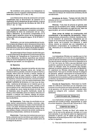 Se consideran como peones a los trabajadores no                   Instalaciones sanitarias y de aire acondicionado.-
calificados, que son ocupados indistintamente en diversas           Toda clase de trabajos de instalaciones sanitarias y de aire
tareas de la industria. (D. S. de 2. 3. 45).                        acondicionado.

       Los choferes de las obras de construcción civil están             Armaduras de Acero.- Trabajos de toda clase de
considerados bajo la denominación de operarios en la                doblados de fierro y su armadura en vigas, columnas, losas
clasificación de los trabajadores de esta industria, a que se       de concreto armado.
refiere el Decreto Supremo de 2 de Marzo de 1945. (R. M.
197 D. T. de 5.7. 55)                                                     Pintores.- Toda clase de pinturas en general; está
                                                                    aclarado que se considera como trabajo correspondiente
       Los trabajadores que prestan servicios como electri-         a los oficiales los efectuados con agua de cola, mano de
cistas, gasfiteros o guardianes a propietario contratista o         agua de jabón, así como el masillado en general.
subcontratista de obras de construcción civil en Lima,
Callao y Balnearios, se encuentran comprendidos en el                      Otras ramas de trabajo en construcción civil
régimen legal y específico propio de los trabajadores en            considerando a las categorías de operación.- Maqui-
construcción civil, sin excepción alguna (R. M. NQ005 D. T.         nistas,wincheros, almaceneros, choferes, mecánicos obre-
de 5. 1.56).                                                        ros de instalación de ascensores; trabajadores que se
                                                                    ocupan en la construcción de puentes, caminos, túneles y
        Finalmente, y por ser norma establecida por la prác-        demás ramas de la industria. Con referencia a estos
tica, la mejora de categoria dentro del personal obrero de la       últimos obreros se entiende que son trabajadores es-
 Industria está dada por la eficiencia del trabajador para      '   pecializados comprendidos en la calificación de indus-
desempeñarse a satisfacción dentro de las labores especí-           trias, efectuada por la Sociedad de Naciones en el año
ficas que son propias de la categoría inmediata siguiente.          1938.

       De conformidad al Pacto Colectivo de 29.5.58 suscri-               B) Oficiales
to entre la Asociación de Ingenieros Constructores del Perú
y el Sindicato de Trabajadores en Construcción Civil de                     Los trabajadores Oficiales son aquellos que no han
Lima y Balnearios, las labores específicas que realizará            alcanzado calificación en el ramo de una especialidad, no
cada uno de los trabajadores del gremio en las diferentes           pudiendoejecutar lostrabajosquecorrespondanaoperarios.
categorías que existen, son las siguientes:                         Sus labores estarán referidas conforme a lo dispuesto en el
                                                                    D. S. de 2 de marzo de 1945,o sea que laborarán como
      A) Operarios                                                  ayudantes o auxiliares del operario. Los trabajos que efec-
                                                                    tuarán los Oficiales serán de pañeteado para tarrajeo,
       De Albañilería.- Asentado de ladrillos de toda clase         asentado de ladrillos pasteleros en la rama de Albañilería.
en muros interiores, fachadas, cercos, etc., tarrajeo con           En carpintería los Oficiales efectuarán los trabajos de
 mezcla en techos y paredes, enlucido con yeso en techos y          desencofrado. Para que los oficiales alcancen la categoría
paredes, falsos pisos de concreto y mezcla, trabajos en             de Operarios deberán matricularse en la Escuela de Ca-
molduraje ya sea en yeso, mezcla o cualquier material,              pacitación de Construcción Civil, que será el organismo
asentado en losas de toda dimensión y dibujo, enchapado             oficial que previos los estudios, prácticay exámenescorres-
de mayólicas, colocación decerámicas, colocación de tejas,          pondientes, les expedirá el certificado que los acredite en la
colocación de pepelma, pisos de mezcla frotachados, para            categoría de Operarios.
earquet, vestiduras de escaleras con toda clase de mate-
riales, vestiduras de fachadas con el material que en las                  Escuela de Capacitación.- Refrendará los Certifi-
vestiduras se emplea, trabajos de pistas, veredas y otros           cados de calificación extendidos por las empresas cons-
que se realicen en las urbanizaciones,vestiduras de derra-          tructoras a sus servidores que hayan alcanzado la catego-
me y volteado de arcos, trabajo de zócalo con toda clase            ría de operarios, a fin de que en esta forma puedan hacer
de materiales; pisos de granito martelinado, lavado de              constar su categoría ante cualquier empresa. (Ver
terrazo y otros materiales; pisos con mezcla, enlucidos con         SENCICO)
cemento o cualquier otro material, trabajos de jambas,
jardineras en puertas y ventanas y demás labores califica-                      CERTIFICADO DE TRABAJO
das de albañilería.
                                                                            Los empleadores entregarán al servidor obrero un
       De Carpintería.- Toda clase de encofrados en pa-             certificado que acredite el trabajo desempeñado al cesar
redes, techos, sobrecimientos, dinteles, columnas, vigas,           el contrato respectivo. (Ejecutoria del Tribunal de 21.7.50).
escaleras; trabajos de pisos en madera machihembrada de
1 x 3 y 1 x 6; pisos de toda clase de parquet, toda clase de
zócalos de maderas, colocación de marcos, puertas, venta-
                                                                                1     COMITESDEOBRA              1
nas, jambas y chapas, colocación de celotex. vestiduras de                Los llamados "Comités de Obra" sólo existen de
columnas y balaustradas, vestiduras de escaleras.                   hecho; de ahí que se les aplique por analogía, en lo que
                                                                    fuere aplicable, lo que disponen sobre las organizaciones
       Electricista.- Toda clase de instalaciones para luz y        sindicales* el Decreto Ley N* 25593 del 02.07.92 y su
fuerza, aclarando que los servidores que realizan las labo-         Reglamento, el DecretoSupremo NQO1-92-TR del 15.10.92;
                                                                                                         1
res de picado de canales quedan comprendidos dentro de              es decir lo siguiente:
la categoria de peones.
                                                                          1).- Para ser miembro de éste se requiere ser traba-
 