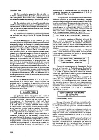 jador de la obra.                                                 inobservancia se considerará como una violación de un
                                                                  convenio o disposición de naturaleza laboral. (R .S. D. NQ
       2).- Para constituirse y subsistir, deberán afiliar por    367-85-2SN-NEC del 18.07.65).
lo menos a 20 trabajadores. Si la obra contara con menos
de 20 trabajadores, éstos podrán elegir a dos delegados que              Las disposiciones laborales permanecen inalterables
los represente ante su empleador y la Autoridad de Trabajo.       debiendo agregarse al aplicarse el descuento y depósito
                                                                  respectivo, debe consignarse una columna en la planilla de
       3 . Se deberá constituir en Asamblea, aprobándose
        )-                                                        jornales, señalando el descuento correspondiente, el mis-
en ella los estatutosy eligiéndosea la Junta Directiva; lo cual   mo que se consignará igualmente en la boleta he pago. Se
deberá constar en Acta refrendada por Notario Público, o          entiende que si la bonificación por alza de transporte se
Juez de Paz, en su caso, con indicación del lugar, fecha y        abona por día laborado, el descuento correspondiente se
nómina de los asistentes.                                         debe hacer por día laborado. (Informe de CONAFOVICER
                                                                  de 21.04.78 absolviendo consulta de CAPECO).
     4).- Deberá inscribirseen el Registrocorrespondiente
del Ministerio de Trabajo, lo cual le confiere personería
gremial.
                                                                         El empleador, a pedido del Sindicato o Comité de
       Por R. M. NQ  835 de 7.9.66 se establece que sólo          Obra, y con la autorización escrita del trabajador
dos trabajadores del propio centro de trabajo, con contrato       sindicalizado, está obligado a deducir de las remuneracio-
~igente~ejerceránrepresentación de los trabajadores en
                   la                                             nes las cuotas sindicales legales, ordinarias y extraordina-
construcción civil en las reclamaciones laborales que             rias, en este último caso, cuando sean comunes a todos los
formulen a su empleador. Esta designación es por votación         afiliados.
secreta y por mayoría absoluta de los servidores de la                   La retención de las cuotas sindicales a un trabajador
obra, su ejercicio dura el tiempo de duración de la obra y        cesará a partir del momento en que éste, el Sindicato o el
no será mayor de un año, salvo en el caso de reelección si        Comité de Obra comunique por escrito su renuncia o ex-
la obra dura más de un año, siempre supeditado a la               pulsión. (D. L. 25593, Arts. 28 y 29).
conservación de su calidad de trabajadores, esto es, a la
existencia de labores para las que fueron contratados.                     CONTRIBUCION A FAVOR DE LA
Esta designación debe aparecer en acta suscrita por los                   FEDERACION DE TRABAJADORES
servidores de la obra cuya copia autorizada por los dos                      EN CONSTRUCCION CIVIL
designados se remitirá a conocimiento del principal y de la
Autoridad de Trabajo dentro de las 48 horas siguientes a la              El aporte de los trabajadores de Construcción Civil en
elección. Estos dos representantesgozan de las facultades         favor de la Federación de Trabajadores de Construcción
y amparo sindical previstos por las leyes para los dirigentes     Civil del Perú a que se refiere la R. D. 100-72-DPRTSS de
sindicales. En las reclamaciones generales que excedan a
                                                                  13.04.72. Art. 4" equivale a dosveces el monto del aumento
la representación de una obra, ésta será ejercitada por el
                                                                  salarial a la Remuneración Básica correspondiente única-
respectivo organismo sindical de la industria, de coformidad      mente al día 01 de Junio de cada año.
con las leyes vigentes.                                                  El descuento se efectúa por planilla en cadacentro de
                                                                  trabajo del país, entregando cada Sindicato-base de la
        Por R. S. D. NQ531-81-911000 de 24.07.81, la Comi-        Federación a los centros de trabajo donde sirven sus afilia-
sión Nacional de la Industria de la Construcción Civil ha         dos, talonarios de recibos. Dentro de los 10 días posteriores
acordado que los empleadores de la actividad constructora         al descuento las Empresas Constructoras depositarán en el
faciliten un lugar adecuado de carácter eventual, para el         Banco de la Nación el monto total de los descuentos (R. D.
funcionamiento del Comité de Obra, sin entorpecer el nor-         NVOO-71-DPRETESS de 13.04.72 y R. S. D. NQ193-91-
mal desarrollo de la Obra.                                        1SD-NEC de 19.06.91).
                     CONAFOVICER                                            COMPENSACION POR TIEMPO
                                                                                 DE SERVICIOS
        La aportación de los trabajadores del sector al
 Comité Nacional de Administración del Fondo para la Cons-
                                                                        a) Porcentaje y monto
trucción de Vivienda y Centros Recreacionales para los
Trabajadores de Construcción Civil del Perú
                                                                         Opera el sistema del 15% sobre el monto total de los
 (CONAFOVICER), consiste, en la actualidad, en virtud de
                                                                  jornales percibidos por el trabajador durante el tiempo que
 la R. S. NQ155-81-VI-1 1000 del 20.10.81, modificada por
                                                                  ha estado al          de su principal. (Decreto Supremo del
 R.S. NQOl  -95-MTC del 05.01.95, en el 2% del jornal básico,
                                                                  2.1 .53).
 el cual debe ser retenido por el empleador y depositado,
                                                                         Se comprende también dentro de este monto lo per-
 en el Banco de la Nación, dentro de los 15 días de iniciado
                                                                  cibido porconcepto de horas extras, las cuales se habrán de
el mes siguiente al de efectuada dicha retención.
                                                                  computar, para el caso, como horas simples, es decir sin
        Este aporte no está afecto a ningún descuento o
                                                                  premio. (Resolución Ministerial NQ   299 de 25.02.63 y R.M.
gravamen; se efectúa por día laborado, incluido el día
                                                                  480 de 20.03.64).
correspondiente al de descanso semanal obligatorio y por
                                                                         Esta indemnización del 15% es de aplicación general
feriado (Aviso del CONAFOVICER del 24.1 1.al); la mora en
                                                                  para todos los trabajadores en construcción civil de la
su pago genera un recargo del 2% mensual; se debe
                                                                  República. Cabe hacer notar, sin embargo,que dentro de
consignar en columna aparte en la planilla de jornales, así
                                                                  este porcentaje del 15% la indemnización propiamente
'Om0     en la         de                                 su
                                                                  dicha asciende sólo a 12% y que el 3% complementarb es
 