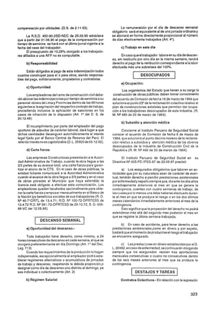 compensación por utilidades. (D.S. de 2.1 1.53).                       La remuneración por el día de descanso semanal
                                                                 obligatorio será el equivalente al de una jornada ordinariay
       La R.S.D. 450-90-2SD-NEC de 25.05.90 establece            se abonará en forma directamente proporcional al número
que a partir del 01.06.90 el pago de la compensación por         de días efectivamente trabajados (Art. 4").
tiempo de servicios se hará con el último jornal vigente a la
fecha del cese del trabajador.                                         c) Trabajo en este día
       El presupuesto de 10,28% otorgado a los trabajado-
res afiliados a una AFP no es computable.                               En caso que eltrabajador labore en su día de descan-
                                                                 so, sin restituirlo por otro día en la misma semana, tendrá
      b) Responsabilidad                                         derecho al pago de la retribución correspondiente a la labor
                                                                 efectuada más una sobretasa del 100%.
      Están obligados al pago de esta indemnización todos
cuantos construyan para sí o para otros, siendo responsa-
bles del pago, solidariamente, propietarios y contratistas.
                                                                                  I     DESOCUPADOS

                                                                       a) Ocupación:
      c) Oportunidad
                                                                        Los organismos del Estado que tienen a su cargo la
       Los empleadores del ramo de construcción civil debe-      construcción de obras públicas deben tomar conocimiento
rán abonar las indemniiaciones por tiempo de servicios a su      del acuerdo de Comisión de fecha 16 de marzo de 1964 que
personal obrero de Lima y Provincias dentro de las 48 horas      soluciona el punto 23' de la reclamación colectiva relativo al
siguientes a la expiración del respectivocontrato de trabajo,    plan de construcciones estatales que permitan dar ocupa-
procediendo inclusive la aplicación de sanciones en los          ción a los trabajadores desocupados de esta industria. (R.
casos de infracción de lo dispuesto (Art. 1' del D. S. de        M. NQ 480 de 20 de marzo de 1964).
20.1 2.48).
                                                                       b) Subsidio y atención médica
       El incumplimiento por parte del empleador del pago
oportuno de adeudos de carácter laboral, dará lugar a que              Concierne al Instituto Peruano de Seguridad Social
dichas cantidades devenguen automáticamente el interés           conocer el acuerdo de Comisión de fecha 6 de marzo de
legal fijado por el Banco Central de Reserva del Perú. El        1964, que soluciona el punto décimo noveno de la reclama-
referido interés no escapitalizable (D. L. 25920 de 03.12.92).   ción relativo a subsidios y atención médica de los obreros
                                                                 desocupados de la Industria de Construcción Civil de la
      d) Carta fianza                                            República (R. M. NQ480 de 20 de marzo de 1964).

        Las ampresas Constructoras presentarán a la Autori-            El Instituto Peruano de Seguridad Social en         su
 dad ~dmin'strativa Trabajo, cuando la obra llegue a las
                       de                                        Directiva NW05-PE-IPSS-87 de 23.06.87 precisó:
'213 partes de su avance total, una carta fianza para garan-
tizar el abono de la CTS. En el caso de obras públicas, la               a) Los asegurados obligatorios que laboren en ac-
entidad licitante comunicará a la Autoridad Administrativa       tividades que por su naturaleza sean de carácter de even-
cuando el avance de la obra llegue a 213 partes y en el caso     tual, tendrán derecho a percibir prestaciones asistenciales
de obras privadas el Municipio que haya extendido la             porenfermedady sepelio siempre que, durante los dos años
licencia esiá obligado a efectuar esta comunicación. Los         inmediatamente anteriores al mes en que se genere la
empleadores quedan facultados opcionalmente para obte-           contingencia, cuenten con cuatro semanas de trabajo, de
 ner-la carta fianza o empozar mensualmente en el Banco de       las cuales por lo menos una debe haberse efectuado duran-
la Nación Ips beneficios sociales de sus trabajadores (R. D.     te el mes en que se produce el riesgo o en los dos últimos
NQ46-71DRTL de 13.4.71 ; R.D. NQ100-72-DPRTESS de                meses calendarios inmediatamente anteriores al mes de la
 13.4.72 R.D. NQ381-72-DPRTESS de 20.10.72, S. D. 006-           contingencia.
88-VC del 12.05.88).                                                     Esto significa que la proyección del derecho no podrá
                                                                 extenderse más allá del segundo mes posterior al mes en
                                                                 que se registre la ultima semana trabajada.
            1   DESCANSO SEMANAL               1
                                                                       b) En caso de accidente, para tener derecho a las
      a) Oportunidad del descanso.-                              prestaciones asistenciales,como en dinero y por sepelio,
                                                                 bastará que al momento de producirse el riesgo el trabajador
      Todo trabajador tiene derecho, como mínimo, a 24           se encuentre asegurado.
horasconsecutivas de descanso en cada semana, el que se
otorgará preferentemente en día Domingo (Art. 1O del Dec.              c) Lasprestacisnas en dinero establecidas por el D.
Leg. 713)                                                        L. 22482, en caso de enfermedad, secontinuarán otorgando
      Cuando los requerimientos de la producción lo hagan        siempre que los asegurados reunan tres aportaciones
indispensable, excepcionalmente el empleador podrá esta-         mensuales consecutivas o cuatro no consecutivas dentro
blecer regímenes alternativos o acumulativos de jornadas         de los seis meses anteriores al mes que se produce la
de trabajo y descanso, respetando la debida proporción,^         contingencia.
designar como día de descanso uno distinto al domingo, ya
sea individual o colectivamente (Art. 2)                                      1       DESTAJOS Y TAREAS        (
      b) Régimen Salarial                                              Contratos Colectivos.- En relación con la supresión



                                                                                                                         323
 