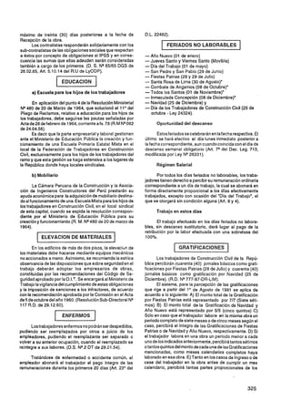máximo de treinta (30) días posteriores a la fecha de
Recepción de la obra.
      Los contratistas responderán solidariamente con los                   FERIADOS N O L A B O R A B L E S
sub-contratistas de las obligaciones sociales que respectan
a éstos por concepto de obligaciones al IPSS y en conse-         - Año Nuevo (01 de enero)
cuencia las sumas que ellas adeuden serán consideradas           -Jueves Santo y Viernes Santo (Movible)
también a cargo de los primeros. (D. S. N9 65/65 DGS de          - Día del Trabajo (01 de mayo)
26.02.65, Art. 5.10.14 del R.U de LyCOP).                        -San Pedro y San Pablo (29 de Junio)
                                                                 - Fiestas Patrias (28 y 29 de Julio)
                                                                 - Santa Rosa de Lima (30 de Agosto)'
                                                                 - Combate de Angamos (08 de Octubre)'
      a) Escuela para los hijos d e los trabajadores             -Todos los Santos (01 de Noviembre).
                                                                 - lnmaculada Concepción (08 de Diciembre)'
        En aplicación del punto 4 de la Resolución Ministerial   - Navidad (25 de Diciembre) y
NQ480 de 20 de Marzo de 1964, que solucionó el 11" del           - Día de los Trabajadores de Construcción Civil (25 de
Pliego de Reclamos, relativo a educación para los hijos de          octubre - Ley 24324).
los trabajadores, debe seguirse las pautas señaladas por
Actade28 de febrero de 1964, corriente afs. 78 (R.M NQ082              Oportunidad del descanso
de 24.04.56).
       Es decir que la parte empresarial y laboral gestionen            Estos feriados secelebrarán en lafecha respectiva. El
ante el Ministerio de Educación Pública la creación y fun-       Último se hará efectivo el día lunes inmediato posterior a
cionamiento de una Escuela Primaria Estatal Mixta en el          la fecha correspondiente, aun cuando coincida con el día de
local de la Federación de Trabajadores en Construcción           descanso semanal obligatorio (Art. 7q del Dec. Leg. 713,
Civil, exclusivamente para los hijos de los trabajadores del     modificada por Ley NQ26331).
ramo y que esta gestión se haga extensiva a los lugares de
la República donde haya locales sindicales.                            Régimen Salarial

      b) Mobiliario                                                    Por todos los días feriados no laborables, los traba-
                                                                 jadores tienen derecho a percibir su remuneración ordinaria
       La Cámara Peruana de la Construcción y la Asocia-         correspondiente a un día de trabajo, la cual se abonará en
ción de Ingenieros Constructores del Perú prestarán su           forma directamente proporcional a los días efectivamente
ayuda económica para la adquisición de mobiliario destina-       trabajados, excepto con ocasión del "Día del Trabajo", el
do al funcionamiento de una Escuela Mixta para los hijos de      que se otorgará sin condición alguna (Art. 8 y 4).
los trabajadores en Construcción Civil, en el local sindical
de esta capital, cuando se expida la resolución correspon-             Trabajo en estos días
diente por el Ministerio de Educación Pública para su
creación y funcionamiento (R. M. N9480 de 20 de marzo de                El trabajo efectuado en los días feriados no labora-
1964).                                                           bles, sin descanso sustitutorio, dará lugar al pago de la
                                                                 retribución por la labor efectuada con una sobretasa del
         1   E L E V A C I O N DE M A T E R I A L E S   1        100%.

       En los edificios de más de dos pisos, la elevaciun de                    1   GRATIFICACIONES          1
los materiales debe hacerse mediante equipos mecánicos
no accionados a mano. Asimismo, se recomienda la estrica                Los trabajadores de Construcción Civil de la Repú-
observancia de las disposiciones que sobre seguridaden el        blica percibirán cuarenta (40) jornales básicos como grati-
trabajo deberán adoptar los empresarios de obras,                ficaciones por Fiestas Patrias (28 de Julio) y cuarenta (40)
constituidas por las recomendaciones del Código de Se-           jornales básicos como gratificación por Navidad (25 de
guridad aprobado por la O.I.T. Se encargará al Ministerio de     Diciembre). (R.D. NQ777-87-DR-LIM).
Trabajo la vigilancia del cumplimiento de estas obligaciones            El sistema, para la percepción de las gratificaciones
y la imposición de sanciones a los infractores, de acuerdo       que rige a partir del 1" de Agosto de 1981 se aplica de
con la recomendación aprobada por la Comisión en el Acta         acuerdo a lo siguiente: A) El monto total de la Gratificación
de 5 de octubre del año 1960. (Resolución Sub-Directoral NQ      por Fiestas Patrias está representado por 717 (Siete séti-
117 R.D. de 29.12.60).                                           mos). B) El monto total de la Gratificación de Navidad y

                    1   ENFERMOS           1                     Año Nuevo está representado por 515 (cinco quintos) C)
                                                                 Sólo en caso que el trabajador labore en la misma obra un
                                                                 periodo completo de siete meses o de cinco meses según el
      Lostrabajadores enfermos no podrán ser despedidos,         caso, percibirá el integro de las Gratificaciones de Fiestas
pudiendo ser reemplazados por otros a juicio de los              Patrias o de Navidad y Año Nuevo, respectivamente. D) Si
empleadores, pudiendo el reemplazante ser separado o             el trabajador labora en una obra un periodo menor a cada
volver a su anterior ocupación, cuando el reemplazado se         uno de los indicados anteriormente, percibira tantos sétimos
reintegre a sus labores. (D.S. Nq2 DT de 28.01.54).              o tantos quintos del monto de cada una de las Gratificaciones
                                                                 mencionadas, como meses calendarios completos haya
     Tratándose de enfermedad o accidente común, el              laborado en esa obra. E) Tanto en los casos de Ingreso o de
empleador abonará al trabajador el pago íntegro de las           cese del trabajador en la obra antes de cumplir un mes
remuneraciones durante los primeros 20 dias (Art. 23" del        calendario, percibira tantas partes proporcionales de los
 