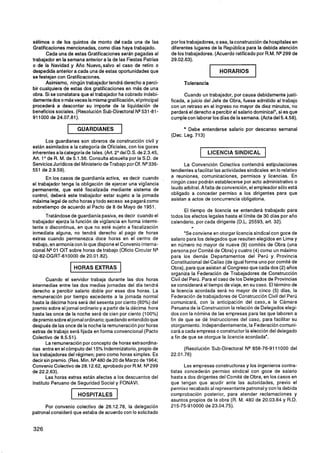 sétimos o de los quintos de monto del cada una de las            por los trabajadores, o sea, la construcción de hospitales en
Gratificaciones mencionadas, como días haya trabajado.           diferentes lugares de la República para la debida atención
       Cada una de estas Gratificaciones serán pagadas al        de los trabajadores. (Acuerdo ratificado por R.M. N* 299 de
trabajador en la semana anterior a la de las Fiestas Patrias     29.02.63).
o de la Navidad y Año Nuevo,salvo el caso de retiro o
despedida anterior a cada una de estas oportunidades que
se festejan con Gratificaciones.
       Asimismo, ningún trabajador tendrá derecho a perci-             Tolerancia
bir cualquiera de estas dos gratificaciones en más de una
obra. Si se constatara que el trabajador ha cobrado indebi-            Cuando un trabajador, por causa debidamente justi-
damente dos o másveces la misma gratificación, el principal      ficada, a juicio del Jefe de Obra, fuese admitido al trabajo
procederá a descontar su importe de la liquidación de            con un retraso en el ingreso no mayor de diez minutos, no
beneficios sociales. (Resolución Sub-Directoral N* 531-81-       perderá el derecho a percibir el salario dominical', si es que
91 1000 de 24.07.81).                                            cumple con laborar los días de la semana. (Acta del 5.4.58).

                 1       GUARDIANES          1                           Debe entenderse salario por descanso semanal
                                                                 (Dec. Leg. 713)
       Los guardianes son obreros de construcción civil y
están asimilados a la categoría de Oficiales, con los goces
inherentesa lacategoría de tales. (Art. 2" del D.S. de 2.3.45,                     LICENCIA SINDICAL
Art. 1O de R. M. de 5.1 56. Consulta absuelta por la S.D. de
Servicios Jurídicos del Ministerio de Trabajo por Of. NQ  336-         La Convención Colectiva contendrá estipulaciones
551 de 2.9.59).                                                  tendientes afacilitar las actividades sindicales en lo relativo
       En los casos de guardianía activa, es decir cuando        a reuniones, comunicaciones, permisos y licencias. En
el trabajador tenga la obligación de ejercer una vigilancia      ningún caso podrán establecerse por acto administrativo o
permanente, que esté fiscalizada mediante sistema de             laudo arbitral. Afalta de convención, el empleador sólo está
control, deberá este trabajador estar sujeto a la jornada        obligado a conceder permiso a los dirigentes para que
máxima legal de ocho horas y todo exceso se pagará como          asistan a actos de concurrencia obligatoria.
sobretiempo de acuerdo al Pacto de 8 de Mayo de 1951.
                                                                       El tiempo de licencia se entenderá trabajado para
      Tratándose de guardianía pasiva, es decir cuando el        todos los efectos legales hasta el límite de 30 días por año
trabajador ejerza la función de vigilancia en forma intermi-     calendario, por cada dirigente (D.L. 25593, art. 32).
tente o discontinua, en que no esté sujeto a fiscalización                 "
inmediata alguna, no tendrá derecho al pago de horas                    "Se conviene en otorgar licencia sindical con goce de
extras cuando permanezca doce horas en el centro de              salario para los delegados que resulten elegidos en Lima y
trabajo, en armoníacon lo que dispone el Convenio Interna-       en número no mayor de nueve (9) comités de Obra (una
cional NQ OIT sobre horas de trabajo (Oficio Circular N"
          01                                                     persona por Comité de Obra) y cuatro (4) como un máximo
02-82-DGRT-610000 de 20.01 32).                                  para los demás Departamentos del Perú y Provincia
                                                                 Constitucional del Callao (de igual forma uno por comité de
                         HORAS EXTRAS                            Obra), para que asistan al Congreso que cada dos (2) años
                                                                 organiza la Federación de Trabajadores de Construcción
       Cuando el servidor trabaja durante las dos horas          Civil del Perú. Para el caso de los Delegados de Provincias
intermedias entre las dos medias jornadas del día tendrá         se considerará el tiempo de viaje, en su caso. El término de
derecho a percibir salario doble por esas dos horas. La          la licencia acordada será no mayor de cinco (5) días, la
remuneración por tiempo excedente a la jornada normal            Federación de trabajadores de' Construcción Civil del Perú
hasta la décima hora será del sesenta por ciento (60%) del       comunicará, con la anticipación del caso, a la Cámara
premio sobre el jornal ordinario y a partir de la décima hora    Peruana de la Construccion la relación de Delegados elegi-
hasta las once de la noche será de cien por ciento (100%)        dos con la nómina de las empresas para las que laboren a
de premio sobre el jornal ordinario; quedando entendido que      fin de que se dé Instrucciones del caso, para facilitar su
después de las once de la noche la remuneraciónpor horas         otorgamiento. Independientemente,la Federación comuni-
extras de trabajo será fijada en forma convencional (Pacto       cará a cada empresa o constructor la elección del delegado
Colectivo de 8.5.51).                                            a fin de que se otorgue la licencia acordada".
       La remuneración por concepto de horas extraordina-
rias entra en el cómputo del 15% Indemnizatorio, propio de             (Resolución Sub-Directoral NQ858-76-9111000 del
los trabajadores del régimen; pero como horas simples. Es        22.01.76)
decir sin premio. (Res. Min. N* 480 de 20 de Marzo de 1964;
Convenio Colectivo de 28.12.62, aprobado por R.M. NQ      299           Las empresas constructoras y los ingenieros contra-
de 22.2.63).                                                     tistas concederán permiso sindical con goce de salario
       Las horas extras están afectas a los descuentos del       hasta a dos dirigentes del Comité de Obra, en los casos en
Instituto Peruano de Seguridad Social y FONAVI.                  que tengan que acudir ante las autoridades, previo el
                                                                 permiso recabado al representante patronaly con la debida
                     1    HOSPITALES     1                       comprobación posterior, para atender reclamaciones y
                                                                 asuntos propios de la obra (R. M. 480 de 20.03.64 y R.D.
      Por convenio colectivo de 28.12.78, la delegación          215-75-910000 de 23.04.75).
patronal consideró que estaba de acuerdo con lo solicitado
 
