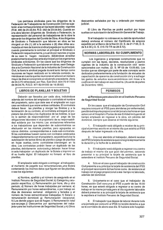 Los permisos sindicales para los dirigentes de la         descuentos señalados por ley u ordenado por mandato
Federación de Trabajadores de Construcción Civil se suje-        judicial.
tarán a las normas previstas en las leyes laborales vigentes
(R.M. 480 de 20.03.64; R.D. 082 de 23.04.64). Cuando en                El Libro de Planillas. se podrá sustituir por hojas
una obra laboren dirigentes de Sindicato o Federación, la        sueltas con autorización de IaDirección General deTrabajo.
representación del personal de trabajadores de la obra la
ejercerán los dirigentes del Comité de Obra. A los dirigentes          Si el trabajador no cobrase en su debida oportunidad
de Sindicato o Federación que laboren en obra se les             deberá anotarse el número del Certificado de empoce
otorgará un día (1) útil a la semana o (6) días Útiles acu-      expedido por el Banco de la Nación (D. S. de 21-7-55, D. S.
mulados al mes de licencia sindical pagada por su principal,     de 9.4.56 y D. S. 015-72-TR de 28.9.72).
cuando previamente lo soliciten al principal el Sindicato o
Federación respectivamente, y cuando por razones propias            NORMAS LABORALES: SU CUMPLIMIENTO
de su caso lo hagan necesario, debiéndose acreditar
posteriormenteel permiso ante el principal por los organismos            Los ingenieros y empresas constructoras que no
sindicales solicitantes. En los casos que los dirigentes de      cumplen con las leyes, decretos, resoluciones y pactos
Sindicato o Federación que laboren en obras, sean Delega-        vigentes de la Industria de la construcción civil serán
dos a la Comisión Nacional de la Industria de Construcción       sancionados con multas. (D. S. NQ03 de 13.05.60). Los
Civil, la licencia sindical pagada durará tanto tiempo como      fondos que se obtengan por parte de este concepto serán
reuniones se hayan realizado en la referida comisión, te-        dedicados preferentemente a la fundación de escuelas de
niéndose en cuenta que las reuniones en ella son en número       capacitación de operarios de construcción civi y a sufragar
mayor de días alconsignado en el párrafo precedente. (Acta       los gastos de estudios socio-económicos con miras a la
de 04.3.75 refrendada por Res. Sub-Dirct. 604-75-91 1000         codificación del trabajo en esa industria. (Acuerdo de partes
de 08.04.75, R.S.D. 471 -82-91000 de 16.08.82)                   de Diciembre 1960).

       LIBROS DE PLANILLAS Y BOLETAS                                                1    PERMISOS         1
       Deberán ser llevados por cada obra, indicándose                a) Permisos para atención en el lnstituto Peruano
además del nombre del empleador o contratista el nombre          de Seguridad Social
del propietario, salvo que éste sea el empleador en cuyo
caso se indicará que reúne ambas calidades. El contratista             En los casos que el trabajador de Construcción Civil
deberá llevar las planillas y otorgar las Boletas y a la         requiera concurrir al IPSS para atenderse por enfermedad,
terminación de su contrato, el contratista entregará al pro-     percibirá el importe proporcional del jornal alas horas en que
pietario las planillas y los duplicados de las boletas, lo que   estuvo en el Hospital o Postas de esa Entidad incluyendo el
no lo eximen de responsabilidad por el pago de las               tiempo empleado en regresar a la obra, sin pérdida del
obligaciones laborales ni al propietario de su responsabili-     dominical, siempre que observe el trámite siguiente:
dad solidaria por los mismo. Las anotaciones referentes
a los trabajadores que dependen de subcontratistas se                   1. El trabajador está obligado a recabar de su prin-
efectuarán en las mismas planillas, pero agrupadas en            cipal el permiso escrito en el mismo día que asistirá al IPSS
rubros distintos correspondientes a cada sub-contratista.        después de haber ingresado a la obra.
Si los contratistas fuesen varios con contratos celebrados
independientemente con el propietario, se podrá solicitar la           2. Una vez atendido el trabajador, deberá recabar
autorización de tantos libros de planilla o juego de planillas   del IPSS Iatarjeta de asistencia que consigne expresamente
en hojas sueltas. como contratistas intervengan en la            la duración y la fecha de la atención.
obra. Los contratistas podrán llevar un duplicado de las
planillas, debidamente autorizado,y deberán hacer firmar               3. El trabajador está obligado a regresar a su centro
a cada trabajador un duplicado de la Boleta o Imprimir en        de trabajo el mismo día que gozó del permiso, debiendo
él su huella digital. El trabajador no firmará el libro de       presentar a su principal la tarjeta de asistencia que le
planillas.                                                       extendiera el lnstituto Peruano de Seguridad Social.

      El empleador está obligado a entregar al trabajador,              4. Sólo en el caso que el trabajador de construcción
al momento de pagarle sus remuneraciones,una Boleta              Civil presente a su principal la tarjeta de asistencia del IPSS
conteniendo los mismos datos que figuren en las planillas,       el principal reconocerá dichas horas como de asistencia al
o sea los siguientes:                                            trabajo con el pago proporcional a ese tiempo no laborado,
                                                                 además del dominical.
        a) Nombre, apellido y el número de asegurado en el
 lnstituto Peruano de Seguridad Social; b) Categoría y ocu-            5. Unicamente en el caso que el trabajador de
pación especifica; c) Remuneración por hora, día y otro          Construcción Civil concurra al IPSS a partir de las 15:OO
período; d) Número de horas trabajadas por semana; e)            horas, es que estará obligado a regresar a su centro de
Remuneración por horas extraordinarias, o por trabajo en         trabajo en la misma jornada,pero al dia siguiente laborable
días de descanso semanal obligatorio y feriados y el             deberá presentar a su principal la tarjeta de asistencia que
ntimero de horas extraordinarias trabajadas; f) Salario o        le expidiera el lnstituto Peruano de Seguridad Social.
remuneración dominical; g) Remuneración vacacional;
h) Los demás pagos que se hagan; i) Remuneración total                  6. El trabajador que dejase de laborar durante toda
que se paga; j) Descuentos por aportaciones del traba-           una jornada por concurrir al IPSS no tendrá derecho a que
jador para las Instituciones de Seguridad Social; y k) Otros     se le considere de abono ese día. Si hubiera sido hospitali-
 