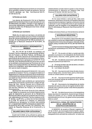 zado el trabajador deberá poner ese hecho en conocimiento       estableciéndose jornales básicos iguales a nivel nacional,
de su principal y mostrar la tarjeta de asistencia. (Acta de    manteniéndose su diferencia por categoría (Res. Sub-
16.02.75, aprobada por Res. Sub-Directoral 604-75-              Directoral N* 232-86-1SD-NEC del 04.07.86).
91 1000 de 8.4.75).
                                                                         1   SALARIO POR CATASTROFE                    1
       b) Permiso por duelo
                                                                      En los casos fortuitos o actos de Dios, tales como
       Los obreros de Construcción Civil de la República        terremotos, maremotos o aluviones, el Propietario de la obra
gozarán de tres días de permiso con goce de salario en caso     proporcionará a la empresa o Ingeniero constructor el jornal
de fallecimiento de padres, cónyugue e hijos legítimos o        y dominical (*) que corresponda al día en que ocurriera la
reconocidos debidamente comprobados. (R.M. NQ480-20             catástrofe, para ser pagados a los trabajadores (Acta de
de marzo de 1964, R.D. N* 082 de 24-4-64, R.S.D. 479-82-        26.2.75 refrendada por Resolución Sub-Directoral 604-75-
91000 de 16.08.82).                                             91000).

       c) Permiso por nacimiento                                (*) Debe entenderse Salario por día de descanso semanal.

      Medio día, sin salario por ese lapso y sin pérdida del
dominical cuando el padre concurra a firmar el nacimiento
                                                                             1   SEGURIDAD INDUSTRIAL              1
de su hijo, que se comprobará con la papeleta que expida el           De acuerdo con la naturaleza y riesgo de la labor que
Concejo. (R. Sub-Directoral NQ46 CRD de 23.03.70 con-           van a realizar y cuando sea indispensable, se otorgará a los
firmada por la Resolución Directoral N* 40-70-DRTL de           trabajadores deconstrucción civilcascos, máscaras, lentes,
03.04.70).                                                      guantes, botas y mandiles (R.M. NQ 072, del 4 de Febrero de
                                                                1967).
       PRECIOS UNITARIOS Y RENDIMIENTOS                               Las Normas básicas de Seguridad e Higiene en Obras
   L
                    MlNlMOS                                     de Edificación,aprobadas por R.S. N* 021-83-TRde23.03.83
                                                                prescriben:
        Por R.S. N* 331 de 01.09.65 se constituyó una
Comisión Técnica integrada por representantes del Minis-               "Art. 37O.- De acuerdo a la labor y cuando sea indis-
terio de Fomento y de Obras Públicas, del Ministerio de         pensable se proveerá a los trabajadores de Construcción
Trabajo y del Centro Nacional de Productividad (CENIP)          Civil de cascos, máscaras, lentes, guantes, botas, mandi-
para el estudio de rendimientos mínimos y precios unitarios.    les'.
Sus conclusiones fueron aprobadas por la R.M. N" 75 de                 "Art. 38O.- Se deberán proporcionar gafas de seguri-
09.04.68, como Rendimientos Mínimos de la mano de obra          dad para el personal que labora en:
en la actividad constructora para las Provincias de Lima y
Callao y los correspondientes a las diferentes regiones del           a) El manejo de disco de corte de sierra o circular o
territorio de la República serán determinados por la Comi-      de cinta, el esmerilado y el pulido.
sión que se creará al respecto.                                       b) Los trabajos de picado".

        Por Resolución Ministerial NQ  008-92-VC-1100, se ha          "Art. 39O.- Se proporcionarán botas de jebe al perso-
constituido la Comisión Técnica encargada de elaborar el        nal que trabaja sobre concreto fresco, barro y otras opera-
Reglamento y IaTabla para laaplicación de los rendimientos      ciones en contacto directo con el agua".
mínirnosde la manode obrade la industriade laconstrucción,
que regirán en todo el territorio de la República, de acuerdo         Art. 4O0.- Se proporcionarán guantes de jebe al per-
al Art. 9 del D.L. 727.                                         sonal que manipule mezclas de cemento y/o cal, y de lona
        Esta Comisión está constituida por representantes       o cuero para los fierros".
del Ministerio de Vivienda y Construcción, Colegio de Inge-
nieros del Perú, Cámara Peruana de la Construcción                    "Art. 42O.- Se proveerá a los trabajadores de medios
(CAPECO), Federación de Trabajadores de Construcción            de protección para los oídos en los lugares donde la inten-
Civil del Perú, Ministerio de Trabajo y de Transportes y        sidad de ruido o vibración puedan tener efectos perjudicia-
Comunicaciones.                                                 les para la salud".
        Mediante R.S. NW14-95-TR de 25.07.95, el Ministe-
rio de Trabajo ha constituido una Comisión Especial encar-           "Art. 43O.- Se deberá porporcionar a los trabajadores
gada de implementar la aplicación de los Rendimientos           equipo de protección respiratoria, al personal que manipule
Mínimos de la Mano de Obra en la Industria de la Construc-      mezcla de cemento y10 cal, y cuando sea técnicamente
ción, elaborados por la Comisión Técnica creada por el Art.     imposible eliminar el humo o los gases nocivos que pueden
9* del Dec. Ley NQ   727 y a revisar las normas contenidas      dañar su salud".
en el R.M. NQ 053-93-TR y preparar su ratificación
modificatoria y10 derogatoria. La comisión está presidida
por un representante del MTC e integrada por representan-                         DE LA ;NDUSTRIA DE LA
tes del MTPS, MTC, MEF, MITINCI, CIP, CAPECO y Aso-                              CONSTRUCCION-SENCICO
ciación de Pequeñas Empresas de la Construcción y la
FTCC.                                                                  El SENCICO, de acuerdo al Decreto Legislativo N*
               --



        SALARIO UNlCO POR CATEGORIAS                            147 de 12.06.81, es el encargado de la formación, capaci-
                                                                tación integral, calificación y certificación profesional de los
                                                                trabajadores de la actividad de construcción en todos sus
       A partir del 01.06.86, se ha unificado los salarios de
los trabajadores de Constrlicción Civil de toda la República,
 