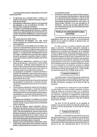 Los trabajadores podrán ser despedido por las justas               o en posesión de ésta.
causas siguientes:                                                -     El abandono de trabajo por más de 03 días consecu-
                                                                        tivos, las ausencias injustificadas por más de 05 días
      El detrimento de la facultad física o mental, o la                en un periodo de 30 días calendario, o más de 15 días
      ineptitud sobrevenida, determinante para el desem-                en un período de 180 días calendario, hayan sido o no
     peño de sus tareas.                                                sancionadas disciplinariamente en cada caso; y la
      El rendimiento ineficiente en relación con lacapacidad            impuntualidad reiterada, si ha sido acusada por el
     del trabajador y con el rendimiento promedio en                    empleador, siempre que se hayan aplicado sancio-
     labores y bajo condiciones similares.                              nes disciplinarias previas de amonestaciones escri-
      La negativa injustificada del trabajador a someterse              tas y suspensiones.
     a examen médico previamente convenido o estable-
     cido por Ley, determinantes de la relación laboral; o a             TRABAJO EN CIRCUNSCRIPCIONES
     cumplir las medidas profilácticas o curativas prescri-                       DISTINTAS
     tas por el médico para evitar enfemedades o acciden-
     tes.                                                                Los empleadores que contraten los servicios de los
     La condena penal por delito doloso.                          trabajadores para que los presten en circunscripciones
     La inhabilitación del trabajador por más de 03               distintas de su residencia habitual lo deberán hacer por
     meses, impuesta por autoridad administrativa o judi-         escrito y en triplicado.
     cial competente.
      El incumplimiento de las obligaciones de trabajo, que              En dicho convenio se dejará constancia del jornal
     supone el quebrantamiento de la buena fe laboral; la         básico a percibirse, movilidad, alojamiento adecuado y
     reiterada resistencia a las órdenes relacionadas con         demás condiciones que se estipulen. Dicho contrato deberá
     las labores; la reiterada paralización intempestiva de       aprobarse por la División de Inspección de la Autoridad
     labores; y la inobservancia del Reglamento Interno           Política correspondiente. Cada una de las partes conserva-
     de Trabajo, o del Reglamento de Seguridad e Higiene          rá copia de dicho convenio; conforme a lo dispuesto por la
      Industrial, aprobados o expedidos, según correspon-         Resolución Suprema NQ    26-DTdel17 de abril de 1957. Si en
     da, por la autoridad competente, siempre que revistan        el lugar de residencia habitual del trabajador que se despla-
     gravedad.                                                    za se abonaran jornales básicos superiores a los del lugar
     La disminución deliberada y reiterada en el rendi-           donde prestará sus servicios, el jornal básico que recibirá
     miento de las labores, o del volumen, o de la calidad        dicho trabajador será el de su residencia habitual o vicever-
     de producción, verificada fehacientemente con el             sa. En la liquidación de beneficios sociales se deberá
     concurso de los servicios inspectivos del Ministerio de      especificar el pago del valor del pasaje de regreso al lugar
     Trabajo y Promoción Social, quien podrá solicitar el         de residencia habitual del trabajador (Art. lo la Resolu-
                                                                                                                  de
     apoyo del sector al que pertenece la empresa.                ción Sub-Directora1NQ16117-SDNC de 05.04.72).
     La apropiación consumada o frustrada de bienes o
     servicios del empleador o que se encuentren bajo su                           TURNOS CORRIDOS
     custodia, asicomo la retención o utilización indebidas
     de los mismos, en beneficios propio o de terceros, con             Las pártes están en libertad de pactar directamente
     prescindencia de su valor.                                   las condiciones bajo las cuales se deberá trabajar en turnos
     El uso o entrega a terceros de información reservada         corridos respetándose los derechos adquiridos. (Res. Min.
     del empleador, la sustracción o utilización de docu-         NQ 082 de 24.04.64, aclaratorio de la R.M. NQ 480 de
     mentos de la empresa sin autorización y la compsten-         20.03.64).
     cia desleal.
     La concurrencia reiterada en estado de embriaguez o                 Los trabajadores en construcción civil de la Repúbli-
     bajo la influencia de drogas o sustancias estupefa-          ca, que laboren en turnos corridos, percibirán 8 horas y
     cientes; y aunque no sea reiterada, cuando por la            media de salario por 8 horas de labor, con un descanso
     naturaleza de la función o deltrabajo revista excepcio-      intermedio de 112 hora para que el trabajador pueda tomar
     nal gravedad. La autoridad policial prestará su con-         sus alimentos, debiendo los empleadores proporcionar
     curso para coadyuvar a la verificación de tales he-          refrigerio consistente en dos sandwiches y un cuarto de litro
     chos.                                                        de leche, por trabajador, en cada turno. (Res. Min. N* 480 de
     La negativa del trabajador a someterse a la prueba           20 de marzo de 1964).
     correspondiente se considerarácomo reconocimiento
     de dicho estado, lo que se hará constar en el atestado              Por R.M. NQ 072 de 04.02.67 se ha ampliado el
     policial respectivo.                                         refrigerio a que se hace alusión en el párrafo anterior, de 11
     Lo actos de violencia, grave indisciplina, injuria y         4 de litro a 112 litro de leche (Art. 5 de la R.M. NQ072 del
                                                                                                        O
     faltamiento de palabra, verbal o escrita en agravio del      04.02.67).
     empleador, de sus representantes, del personal jerár-
     quico, o de otros trabajadores, que se cometan dentro                         TURNOS DE NOCHE
     del centro de trabajo, ofuera de él, cuando los hechos
     se deriven directamente de la relación laboral. Los                 Se pactan. Los trabajadores que laboren en el turno
     actos de extrema violencia tales como toma de rehe-          de noche a partir de las 11 p.m. percibirán una bonificación
     nes o de locales podrán adicionalmente ser denuncia-         del 20% sobre el salario básico de la jornada de 8 horas
     dos ante la autoridad judicial competente.                   diarias. Los trabajadores que laboren en el turno en mención
     El daño intencional a los edificios, instalaciones, obras,   no percibirán la 112 hora de salario que especifica la R.M. NQ
     maquinarias, instrumentos, documentación, materias           480 en su Art. la0, entendiéndose que la 112 hora de
     primas, y demás bienes de propiedad de la empresa,
 
