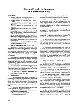 Sistema Privado de Pensiones
                                     en Construcción Civil
BASE LEGAL:                                                           1.3 El contrato para su plena validez. debe contener
      - Decreto Ley NQ25897 (El Peruano 06.12.92).              el Código Unico de Identificación otorgado por la SAFP.
         Ley NQ26504 (El Peruano 18.07.95).
      - Decreto Supremo N* 206-92-EF ("El Peruano"                     1.4 Una vez que la SAFP comunique el Código Unico
        7.12.92).                                               de Identificación del SPP, la AFFP deberá notificar este
      - Resolución NQ 035-93-EFISAFP ('El Peruano"              evento al empleador en un plazo máximo de 03 días de
        14.04.93).                                              recibido el Código, con el objeto de que el empleador proceda
      - Resolución NQ 049-93-EFISAFP ("El Peruano"              a efectuar la retención de los aportes y realizar los pagos
        06.05.93).                                              respectivos a la AFP.
      - Resolución Nq 141-93-EFISAFP ("El Peruano"                    1.5 La fecha a partir de la cual se devengan los
        29.08.93).                                              aportes al SPP,y, por lo tanto se debe efectuar la retención
      - Decreto Supremo No054-97-EF de 13.05.97:TUO
                                                                correspondiente, es la siguiente:
        de la Le9 del Sistema Privado de Administración
        de Fondo de Pensiones.                                       a) En el caso que el trabajador inicie labores por
      - Ley No 27252 de 06.01.02: Ley que establece el          primera vez o que las reinicie después de un período de
        derecho de jubilación anticipado para los trabaja-      cesantía a partir de la fecha de inicio de su labor.
        dores afiliados al Sistema Privado de Pensiones
        que realizan labores que implican riesgo para la               b) En caso se tratara de un trabajador que se encon-
        vida o la salud.                                        trara asegurado en el Sistema Nacional de Pensiones del
      - Decreto Supremo No 164-2001-EF de 18.07.01:             IPSS a la fecha de entrada en funcionamiento del SPP; 3
        Reglamento de la Ley 27252.                             partir del primer día del mes siguiente a aquél en que
                                                                suscribe el contrato.
l.       NATURALEZA Y ALCANCES DEL SPP
         1) El Sistema Privado de Administración de Fondos            En ambos casos, la fecha en que se inicia el pago de
de Pensiones (SPP) forma parte del sistema de previsión         los aportes al SPP corresponde a la del mes siguiente de la
social en el área de pensiones. Está conformado por las         fecha en la cual se inicia el devengamiento de las remunera-
Administradoras Privadas de Fondos de Pensiones (AFP),          ciones en el SPP. Sin embargo, en el caso de trabajadores
las que se encuentran obligadas a otorgar a sus afiliados       que inicien labores por primera vez, y aún no contaran con
las prestaciones de Jubilación, Invalidez, Solvencia y Gas-     el Código Unico de Identificación del SPP, el pago de las
tos de Sepelio.                                                 aportaciones se regularizará en el mes siguiente al que
       2) Corresponde a los trabajadores, cualquiera sea la     correspondía el tñtegro de las aportaciones devengadas a
modalidad de trabajo que realicen, afiliarse a las AFP en los   esa fecha.
términos establecidos por la ley, su reglamento y las
disposiciones generales que para dicho efecto dicte la          2.0   Obligaciones Formales y Afiliación forzosa
Superintendencia de Administradoras Privadas de Fondos                2.1 Cuando una empresa contrate a un trabajador
de Pensiones (SAFP).                                            debe requerirle por escrito y bajo responsabilidad, la infor-
       3) La incorporación al SPP se efectúa a través de la     mación correspondiente a sus antecedentes previsionales,
afiliación voluntaria de un trabajador a la AFP que elija,      ésto es, si está afiliado a una AFP, o incorporado al SNP.
libremente. El SPP funciona bajo la modalidad.de Cuentas
Individuales de Capitalización (CIC).                                2.2 El trabajador por su parte debe responder al
                                                                empleador por esctito a dicho requerimiento en un plazo que
11.     AFlLlAClON D E TRABAJADORES DE                          no puede exceder de 10 días de iniciado la relación laboral.
        CONSTRUCCION A UNA AFP
                                                                     En caso se encontrara afiliado a una AFP, deberá
1.0   Procedimiento                                             manifestar el número de su Código Unico de Identificación
       1.1 Los trabajadores que deseen incorporarse al          SPP, así como la AFP a la que pertenece.
SPP deberán suscribir, conjuntamente con un Promotor de
                                                                      2.3 En el supuesto que el trabajador hubiera comuni-
Ventas, el Contrato de Afiliación correspondiente, en el
                                                                cado al empleador su calidad de afiliado a una AFP determi-
formato único aprobado para tal efecto, materializando de       nada, éste deberá comunicar a dicha AFP la nuevacontrata-
esta manera su afiliación a una AFP. Su afiliación sólo es      ción en le plazo máximo de 10 días de producida. Se
procedente de tener vinculo laboral vigente en esa oportu-      entiende que si el trabajador lo informara con posterioridad,
nidad.                                                          pero antes de vencerse el plazo de 20 días, el empleador
      1.2 El contrato de afiliación suscrito, en original y     comunicará dicha contratación a la brevedad.
copias, es distribuido de la siguiente manera:
      -Original para la AFPa la cual se afilia el trabajador.         2.4 Si al vencerse el plazo de 10 días de iniciado la
      - Primera copia para el afiliado.                         relación laboral el trabajador no hubiera proporcionado la
        -Segunda copia para el empleador.                       información completa sobre sus antecentes previsionales ,el
      -Tercera copia para el IPSS.                              empleador debe proceder a afiliado a la AFP a la cual se
 