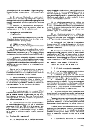 encuetran afiliados la mayoría de sus trabajadores, suscri-       asegurados en el IPSS al momento que entró en funciona-
biendo el contrato correspondiente y notificando ello a la        miento el SPP, y se incorporen a éste podrán retornar al
AFP.                                                              IPSS en un plazo que vence el 06.12.96, siempre que se
                                                                  trate de hombres mayores de 55 años, mujeres mayores de
       2.5 En caso que el trabajador se encontrara dis-           50 años; o que la afiliación se hubiera producido sin tener
conforme con la afiliación dispuesta por su empleador,            derecho al Bono de Reconocimiento
deberá solicitar la desafiliación a dicha AFP y su afiliación a
otra AFP, o su traslado al Sistema Nacional de Pensiones                 5.2 Los trabajadores que comiencen a laborar por
del IPSS.                                                         primera vez entre la fecha en que entró en funcionamiento
       2.6 Asimismo, es responsabilidad del empleador             el SPP y e 06.1 2.94 podrán optar por incorporarseal SPP
                                                                             1
informar a la AFP el cese o retiro del trabajador afiliado, en    o al IPSS. Si optaran por incorporarse al SPP, tienen plazo
le1 plazo máximo de 10 días de producido aquél.                   hasta el 06.12.94 para solicitar, por una sola vez y sin
                                                                  condición alguna, su traslado al IPSS.
3.0   Incremento de Remuneraciones
      e irnplicancias.                                                  5.3 Los trabajadores que comiencen a laborar por
                                                                  primera vez con posterioridadal 06.1 2.94. podrán optar por
       3.1 A partir del momento de su incorporaciónal SPP,        incorporarseal SPP o al IPSS. Sim embargo, si optaran por
el trabajador de construcción civil tiene derecho a los si-       el SPP ya no podrán trasladarse al IPSS.
guientes incrementos (hasta julio 93):
                                                                        5.4 En cualquier caso para que los trabajadores
      a) 10.23% de su Jornal Básico.                              incorporados al SPP puedan desincorporarse del mismo y
      b) 3% sobre su Jornal Básico ya incrementadocon             trasladarse al IPSS, deberán haber cotizado por lo menos
el 10.23%.                                                        04 meses consecutivos.
      c) El trabajador de construcción civil no tiene la
opción de incluir su CTS dentro del régimen del SPP, por lo              5.5 El traspaso de un afiliado de una AFP hacia otra
que no procede el incremento del 9.72%, aún así lo hubiera        se genera cuando el trabajador sucribe un nuevo contrato
consignadoen el contrato deafiliaciónsuscrito. DEROGADO           de afiliación con la AFP a la cual desea trasladar su Cuenta
                                                                  Individual de Capitalización. Este traspaso sólo es proce-
      3.2 Al tener los incrementos otorgados la naturaleza        dente cuando el trabajador ha cotizado por lo menos 04
del Jornal Básico, todos los derechos laborales que para su       meses consecutivos en la AFP a la cual venía aportando.
cálculo tomen como referencia dicho concepto se verán
incrementados aunque de manera indirecta, a excepciónde           III   APORTES DE TRABAJADORES DE
la CTS (15%) para cuyo cálculo no se considera el incre-                CONSTRUCCION CIVIL A UNA AFP
mento del 10.23%.
                                                                        a)   El 8 % de la remuneración asegurable.
      Esto es, que los incrementos indirectos no se produ-
cen como consecuencia directa de la afiliación de un
                                                                         b) El 1% de la remuneración asegurable como con-
trabajador deconstuccióncivil a una AFP, sino por efecto del      tribución de solidaridad al IPSS (DEROGADO).
incremento otorgado en sus Jornales Básicos.                             c) El porcentaje que fije cada AFP sobre la remu-
                                                                  neraciónasegurable ,destinado afinanciarlas prestaciones
       3.3 Excepcionalmente, los incrementos otorgados a          de sobrevivencia, invalidez y gastos de sepelio.
los trabajadores de construcción civil por su afiliación a un            d) La comisión fija y10 porcentual que se deba
AFP se mantienen en las subsiguientes relaciones labora-          pagar como retribución a la AFP. (Durante períodos de paro
les que establezcanya sea en la misma o en otra obra del          de un trabajador de construcción civil afiliado a un AFP, la
mismo empleador o en una obra de otro empleador.                  retribución será directamente detraída de los saldos acu-
                                                                  mulados de su Cuenta lndividual de Capitalización de
4.0   Bono de Reconocimiento                                      acuerdo a lo establecido por los reglamentos).

      4.1 En el caso de optar por incorporarse al SPP, el               2) Los aportes voluntarios están constituidos por el
trabajador de Construcción Civil que se encontrara asegu-         porcentaje de la remuneración asegurable que libremente
rado al Sistema Nacional de Pensiones SNP del IPSS,               decidiera aportar el trabajador de convenir a sus intereses.
tendrá derecho a recibir un "Bono de Reconocimiento"
emitido por el IPSS, en función a los meses de aportación al            Para estos efectos, el empleadordeberáproveer a los
SNP producidos hasta el 06.1 2.92.                                trabajadores afiliados a una AFP un modelo de Carta de
                                                                  Instrucción (formato) a fin que el trabajador manifieste
       4.2 Unicamente están facultadas a recibir este bono        librementesu voluntad de efectuar o no aportes voluntarios.
los trabajadores de construcción civil que se encontraran
asegurados al SNP del IPSS al 06.12.92, siempre que                     El referido modelo de Carta de Instrucción deberá ser
hayan cotizado en su favor durante los 06 meses inmedia-          alcanzado por el empleador al trabajador dentro de los 10
tamente anteriores a su incorporación al SPP, y un mínimo         primeros días calendario de los meses de Enero, Abril, Julio
de 48 meses en total dentro de los 10 años previos al             y Octubre. El trabajador lo deberá devolver debidamente
06.1 2.92.                                                        dentro de los 20 días calendario de cada uno de dichos
                                                                  meses.
5.0   Traslado al IPS o a otra AFP
                                                                        3)   La remuneración asegurable está constituida
      5.1 Los trabajadores que se hubieran encontrado
 