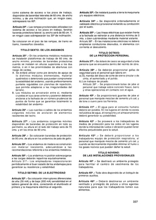 como sistema de acceso a los pisos de trabajo,           Artículo 3 : Se instalará puesta a tierra la maquinaria
                                                                   3-
dispondrán de barandas laterales de 60 cms. de ancho     y10 equipos eléctricos.
mínimo, y de una inclinación que, en ningún caso,
sobrepasará los 60Q.                                     Artículo 34"- Se dispondrá ordenadamente el
                                                         cableado eléctrico provisional evitando su conducción
Artículo 24s .-Las rampas provisionales utilizadas con   por el suelo.
sistema de acceso a los pisos en trabajo, tendrán
baranda protectora lateral; su ancho será de 60 cm. Y,                .-
                                                         Artículo 359 Las líneas eléctricas que existan frente
en ningún caso sobrepasarán los 30Qde inclinación.       a la fachada se retirarán a una distancia mínima de 3
                                                         mts. o bien cubriéndolas mediante material aislante.
Se colocaran en el piso de las rampas, de tramo en       Artículo 36"- En las instalaciones eléctricas no deberá
tramo. travesaños clavados.                              emplearse conductores desnudos, ni elementos con
                                                         corriente al descubierto.
       TITULO SEXTO: DE LOS ANDAMIOS
                                                                        TITULO OCTAVO:
Artículo 25"- En los andamios metálicos modulares                 DE LA PROTECCION PERSONAL
se instalarán plataformas de trabajo de 60 cms. de
ancho mínimo, provistas de barandas protectoras          Artículo 379 .-Se dotará de casco se seguridad a toda
cuando se instalen en alturas superiores a los dos       persona que se encuentra dentro del recinto de obra.
metros, o en n las proximidades de aberturas con
riesgo de caídas.                                        Artículo 38"- Se deberán proporcionar gafas de
A. Se evitará utilizar como pie derecho de apoyo de      seguridad para el personal que labora en:
    lo distintos módulos elementales, material           a).EL manejo del disco de corte de sierra circular o de
    quebradizo o deteriorado que puedan comprometer         cinta, el esmerilado y el pulido.
    la estabilidad del andamio, usando preferentemente   b).Los trabajos de picado.
    puntales regulables con planchas de repartición,        Artículo 39"- Se proporcionará botas de jebe al
   que permita adaptarse a las irregularidades del          personal que trabaje sobre concreto fresco, barro
   terreno.                                                 y otras operaciones en contacto con el agua.
B. Los módulos se arrostrarán entre sí, mediante
   crucetas en sus caras anterior y posterior debiendo   Artículo 40"- Se proporcionará guantes de jebe al
   anclarse a la fachada de un número prudencial de      personal que manipule mezclas de cemento y10 cal; y
   puntos de forma que se garantice totalmente la        de lona o cuero para los fierreros.
   estabilidad del andamio-
                                                         Artículo 41"- El agua para el consumo humano
Artículo 26"- Las cuerdas o cables de los andamios       deberá ser potable. En los lugares en donde no exista
colgantes móviles de anclarán de elementos               red pública de agua, el transporte y el almacenamiento
resistentes del techo.                                   deberá garantizar su potabilidad.

Artículo 27"- Los andamios colgantes móviles             Artículo 42" .- Se proveerá a los trabajadores de
dispondrán de barandas de protección en todo su          medios de protección para los oídos en los lugares
perímetro, su altura en el lado del trabajo será de 70   donde la intensidad de ruidos o vibración puedan tener
cms. y en los otros de 90 cms.                           efectos perjudiciales para la salud.

Artículo 28"- Se colocarán barandas de protección        Artículo 43"-     Se deberá proporcionar a los
de 90 cms. de altura en los andamios de pata de gallo.   trabajadores equipo de protección respiratoria, al
                                                         personal que manipule mezcla de cemento y/o cal, y
Artículo 29"- Los andamios de madera se construirán      cuando se técnicamente imposible eliminar el humo o
con material resistente, adecuándose a las               los gases nocivos que puedan dañar la salud.
recomendaciones referente a los andamios metálicos.
                                                                       TITULO NOVENO:
Artículo 30"- Los andamios no podrán sobrecargarse          DE LAS INSTALACIONES PROVISIONALES
a las cargas deberán repartirse equitativamente.
Artículo 31"- Los empleadores inspeccionarán             Artículo 44"- Se destinará un ambiente protegido
periódicamente el buen estado de los andamajes para      para facilitar e l cambio de vestimenta de los
garantizar su resistencia y estabilidad.                 trabajadores.

     TITULO SETIMO: DE LA ELECTRICIDAD                   Artículo 45"- Toda obra dispondrá de un botiquín de
                                                         primeros auxilios.
Artículo 32"- Se colocarán interruptores diferenciales
de alta (30 mA) y de baja (300 mA) sensibilidad en el    Artículo 46"-   Deberá destinarse un ambiente
tablero general de obra, conectando el alumbrado al      ventilado y protegido de polvos u otros agentes
primero y la maquinaria eléctrica al segundo.            naturales para que los trabajadores tomen sus
                                                         alimentos.
 