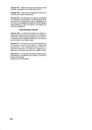 Artículo 47%- Toda obra contará con equipos contra
incendio, apropiado y en condiciones de uso.

Artículo 48"- Toda obra en edificación contará con
un cerco de limitación perimétrica.

Artículo 49"- En toda obra se instalará, conectados
a la red pública o pozo séptico, un WC (sistema turco),
una ducha y un lavadero por cada 10 trabajadores. Si
el número de trabajadores excede de 100 se instalará
adicionalmente un WC, una ducha y un lavadero por
cada 30 trabajadores.

             DISPOSICIONES FINALES

Artículo 50"- La Dirección General de Higiene y
Seguridad Ocupacional del Ministerio de Trabajo y
Promoción Social queda encargada de velar por el
cumplimiento de la presente Resolución y de imponer
las sanciones a que hubiere lugar.

Artículo 51"- El monto de las multas impuestas por
la Dirección General de Higiene y Seguridad
Ocupacional, a los empleadores que infrinjan la
presente Resolución, se fijará con sujeción a lo
dispuesto en los Decretos Leyes Nros. 18668 y 22224.

Artículo 52° .- La presente Resolución Suprema será
refrendada por los Ministros de Trabajo y Promoción
Social y de Vivienda.
Regístrese y Comuniquese.
 