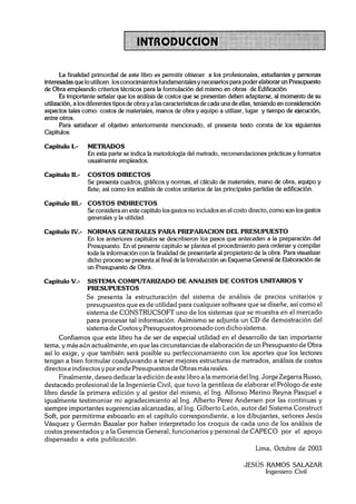 La finalidad primordial de este libro es permitir obtener a los profesionales, estudiantes y personas
interesadas que lo utilicen, los conocimientosfundamentalesy necesarios para poder elaborar un Presupuesto
de Obra empleando criterios técnicos para la formulación del mismo en obras de Edificación
       Es importante sefialar que los análisis de costos que se presentan deben adaptarse, al momento de su
utilización, a los diferentes tipos de obra y a las características de cada una de ellas, teniendo en consideración
aspectos tales como: costos de materiales, manos de obra y equipo a utilizar, lugar y tiempo de ejecución,
entre otros.
       Para satisfacer el objetivo anteriormente mencionado, el presente texto consta de los siguientes
Capítulos:

Capitulo 1.-     METRADOS
                 En esta parte se indica la metodología del metrado, recomendaciones prácticas y formatos
                 usualmente empleados.

Capítulo 11.-    COSTOS DIRECTOS
                 Se presenta cuadros, gráficos y normas, el cálculo de materiales, mano de obra, equipo y
                 flete; así como los análisis de costos unitarios de las principales partidas de edificación.

Capítulo 111.- COSTOS INDIRECTOS
               Se considera en este capítulo los gastos no incluidos en el costo directo, como son los gastos
               generales y la utilidad.

Capítulo 1V.- NORMAS GENERALES PARA PREPARACION DEL PRESUPUESTO
              En los anteriores capítulos se describieron los pasos que anteceden a la preparación del
              Presupuesto. En el presente capítulo se plantea el procedimiento para ordenar y compilar
              toda la información con la finalidad de presentarla al propietario de la obra. Para visualizar
              dicho proceso se presenta al final de la Introducción un Esquema General de Elaboración de
              un Presupuesto de Obra.

Capítulo V.-    SISTEMA COMPUTARIZADO DE ANALISIS DE COSTOS UNITARIOS Y
                PRESUPUESTOS
                S e presenta la estructuración del sistema d e análisis d e precios unitarios y
                presupuestos que es d e utilidad para cualquier software que se diseñe, así como el
                sistema d e CONSTRUCSOFT uno d e los sistemas que se muestra en el mercado
                para procesar tal información. Asimismo se adjunta un CD d e demostración del
                sistema de Costos y Presupuestos procesado con dicho sistema.
      Confiamos que este libro ha d e ser de especial utilidad en el desarrollo de tan importante
tema, y más aún actualmente, en que las circunstancias de elaboración de un Presupuesto d e Obra
así lo exige, y que también será posible su perfeccionamiento con los aportes que los lectores
tengan a bien formular coadyuvando a tener mejores estructuras d e metrados, análisis de costos
directos e indirectos y por ende Presupuestos d e Obras más reales.
      Finalmente, deseo dedicar la edición de este libro a la memoria del Ing. Jorge Zegarra Russo,
destacado profesional d e la Ingeniería Civil, que tuvo la gentileza d e elaborar el Prólogo d e este
libro desde la primera edición y al gestor del mismo, el Ing. Alfonso Merino Reyna Pasquel e
igualmente testimoniar mi agradecimiento al Ing. Alberto Perez Andersen por las continuas y
siempre importantes sugerencias alcanzadas, al Ing. Gilberto León, autor del Sistema Construct
Soft, por permitirme esbozarlo en el capítulo correspondiente, a los dibujantes, señores Jesús
Vásquez y Germán Bazalar por haber interpretado los croquis d e cada uno d e los análisis d e
costos presentados y a la Gerencia General, funcionarios y personal d e CAPECO por el apoyo
dispensado a esta publicación.
                                                                             Lima, Octubre de 2003

                                                                                  JESÚS RAMOS SALAZAR
                                                                                        Ingeniero Civil
 